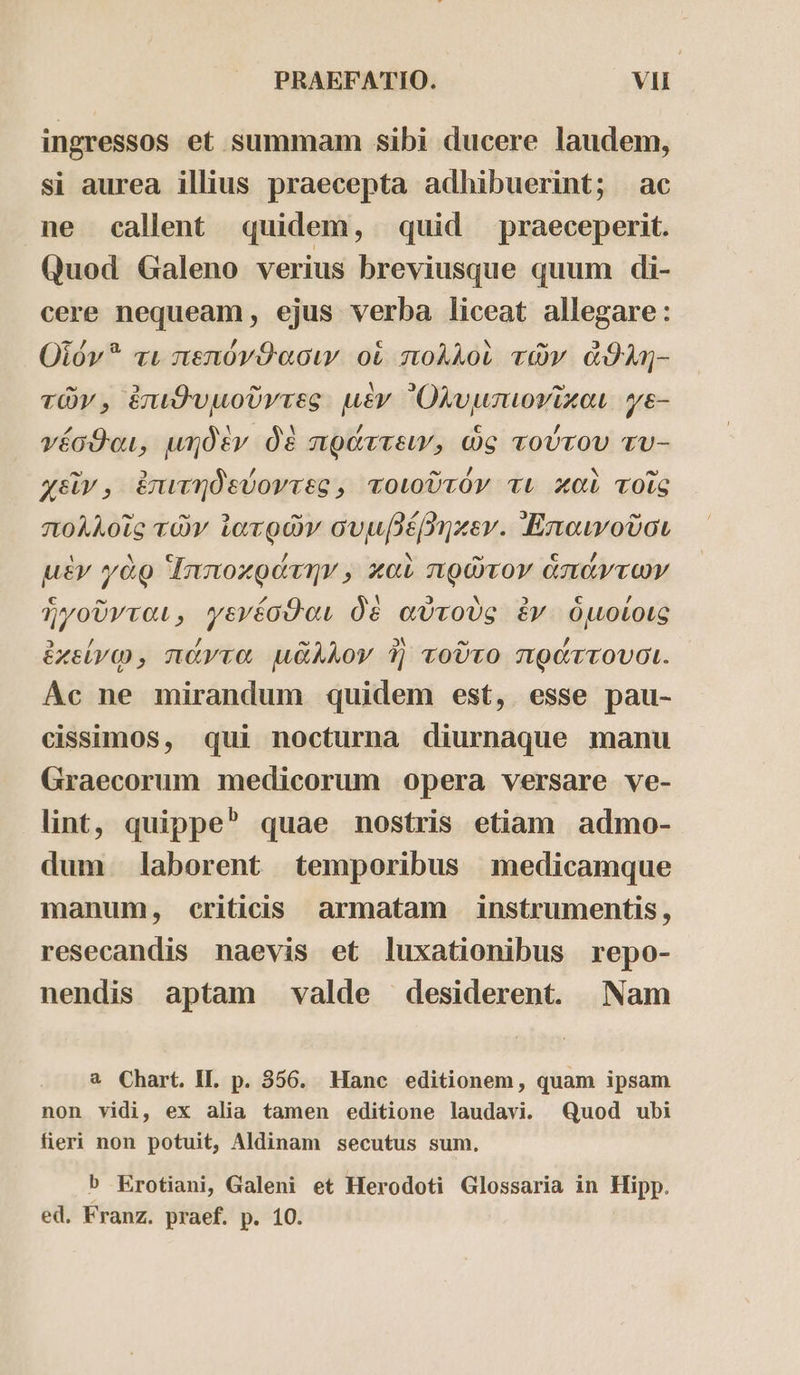 ingressos et summam sibi ducere laudem, si aurea illius praecepta adhibuerint; ac ne callent quidem, quid praeceperit. Quod Galeno verius breviusque quum di- cere nequeam, ejus verba liceat allegare : Οἷόν τι πεπόνθασιν οἱ πολλοὶ τῶν ἄθλη- τῶν, ἐπιθυμοῦντες μὲν Ὀλυμιπιονῖκαι ye- γέσθαι, μηδὲν δὲ πράττειν, ὡς τούτου τυ- χεῖν., ἐπιτηδεύοντες, τοιοῦτόν τι καὶ τοῖς πολλοῖς τῶν ἰατρῶν συμβέβηκεν. Ἀπαινοῦσι μὲν γὰρ Ἱπποκράτην, καὶ πρῶτον ἁπάντων ἡγοῦνται, γενέσθαι δὲ αὐτοὺς ἐν ὁμοίοις ἐκείνῳ» πάντα μᾶλλον ἢ τοῦτο πράττουσι. Ac ne mirandum quidem est, esse pau- cissimos, qui nocturna diurnaque manu Graecorum medicorum opera versare ve- lint, quippe quae nostris etiam admo- dum laborent temporibus medicamque manum, criticis armatam instrumentis, resecandis naevis et luxationibus repo- nendis aptam valde desiderent. Nam a Chart. II. p. 356. Hanc editionem, quam ipsam non vidi, ex alia tamen editione laudavi. Quod ubi fieri non potuit, Aldinam secutus sum., b Erotiani, Galeni et Herodoti Glossaria in Hipp. ed. Franz. praef. p. 10.