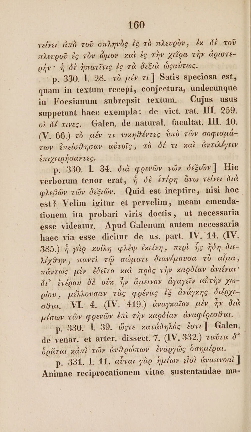 τείνει ἀπὸ τοῦ σπληνὸς ἐς τὸ πλευρὸν, ἐκ δὲ τοῦ πλευροῦ ἐς τὸν ὦμον καὶ ἐς τὴν χεῖρα τὴν ἀριστε- ρήν 4j δὲ ἡπατῖτις ἐς τὰ δεξιὰ ὠςαύτως. | p. 330. 1. 28. τὸ μέν τι | Satis speciosa est, quam in textum recepi, conjectura, undecunque in Foesianum subrepsit textum. Cujus usus suppetunt haec exempla: de vict. rat. IIL 259. οἱ δέ τινες. Galen. de natural facultat. II. 10. (V. 66.) τὸ μέν τι νικηθέντες ὑπὸ τῶν σοφισµά- των. ἐπείσθησαν αὐτοῖς, τὸ δέ τι καὶ ἀντιλέγειν ἐπιχειρήσαντες. p. 330. 1. 34. διὰ φρενῶν τῶν δεξιῶν | Hic verborum tenor erat, 7; δὲ ἑτέρη ἄνω τείνει διὰ φλεβῶν τῶν δεξιῶν. Quid est ineptire, nisi Ίου est? Velim igitur et pervelim, meam emenda- tionem ita probari viris doctis, ut necessaria esse videatur, Apud Galenum autem necessaria haec via esse dicitur de us. part. IV. 14. (IV. 385.) 4 γὰρ κοίλη φλὲψ ἐκείνη, περὶ jg ἤδη. διε- λέχθην, παντὶ τῷ σώματι διανέµουσα τὸ αἷμα, πάντως μὲν ἐδεῖτο καὶ πρὸς τὴν καρδίαν ἄνιέναι᾽ δι᾽ ἑτέρου δὲ οὐκ ἦν ἄμεινον ἀγαγεῖν αὐτὴν χω- ρίου, μέλλουσαν τὰς φρένας ἐξ ἀνάγκης διέρχε- σθαι, ΝΙ. 4. (IV. 419.) ἀναγκαῖον μὲν ἦν διὰ μέσων τῶν φρενῶν ἐπὶ τὴν καρδίαν ἀναφέρεσθαι. p. 330. 1. 39. ὥςτε κατάδηλός ἐστι] Galen. Ἢ de venar. et arter. dissect. 7. (IV. 332.) ταῦτα ð’ ὁρᾶται κἀπὶ τῶν ἀνϑρώπων ἐναργῶς ὁσημέραι. p. 951. l. 11. αὗται γὰρ ἡμέων εἰσὶ ἀναπνοαὶ ] Animae reciprocationem vitae sustentandae ma-