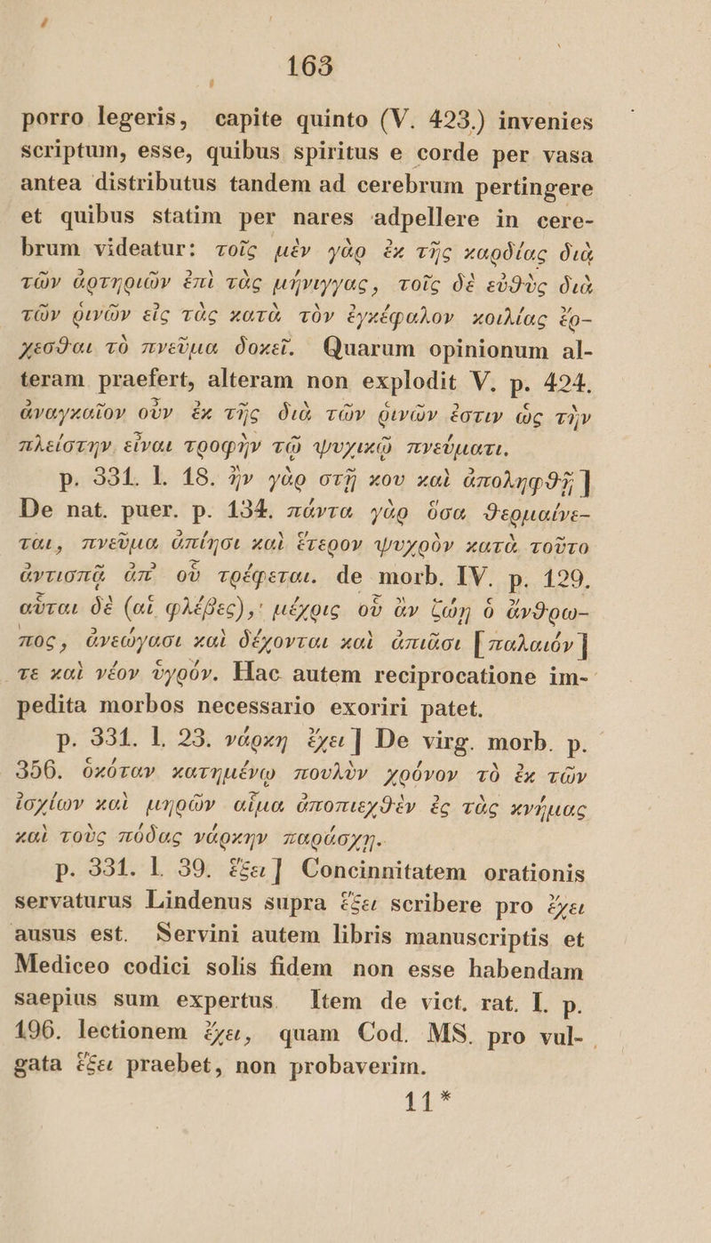 i porro legeris, capite quinto (V. 423.) invenies scriptum, esse, quibus spiritus e corde per vasa antea distributus tandem ad cerebrum pertingere et quibus statim per nares adpellere in cere- brum videatur: τοῖς μὲν γὰρ ἐκ τῆς καρδίας διὰ τῶν ἠρτηφιῶν ἐπὶ τὰς μήνιγγας; τοῖς δὲ εὐθὺς διὰ τῶν θινῶν εἰς τὰς κατὰ τὸν ἐγκέφαλον κοιλίας è ἕρ-- χεσθαι τὸ πνεῦμα δοκεῖ. Quarum opinionum al- teram puaelbut, alteram non explodit V. P: 424. ἀναγκαῖον οὖν ἐκ τῆς διὰ τῶν ῥινῶν ἐστιν ὡς τὴν πλείστην. εἶναι seat τῷ ψυχικῷ πνεύματι. p. 331. 1. 18. ἦν γὰρ στῇ xov καὶ ἀποληφϑῇ ] De nat. puer. p. 134. πάντα γὰρ ὅσα ϑερμαίνε- TOL, πνεῦμα dpa καὶ ἕτερον ψυχρὸν κατὰ τοῦτο ἀντισπᾷ ἀπ' οὗ TORPET: de morb. IV. p. 129. αὗται δὲ (or PaPe μέχρις οὗ ἂν Con ὁ ἄνϑρω- πος ἀνσώγώσε καὶ δέχονται καὶ ἀπιᾶσι [παλαιόν ] Te καὶ νέον ὑγρόν. Hac autem reciprocatione im- pedita morbos necessario exoriri patet. p. 954. 1, 25. νάρκη ἔχει | De virg. morb. p. 356. ὁκόταν κατημένῳ πουλὺν χρόνον τὸ ἐκ τῶν ἰσχίων καὶ μηρῶν αἷμα ὀποπιεχϑὲν ἐς τὰς κνήμας καὶ τοὺς πόδας νάρκην παράσχῃ. p. 331. L 39. ἕξει | Concinnitatem orationis servaturus Lindenus supra ἕξει scribere pro ἔχει ausus est. Servini autem libris manuscriptis et Mediceo codici solis fidem non esse habendam saepius sum expertus Item de vict. rat. I. p. 196. lectionem ἔχει, quam Cod. MS. pro vul- gata ἕξει praebet, non probaverim. 117