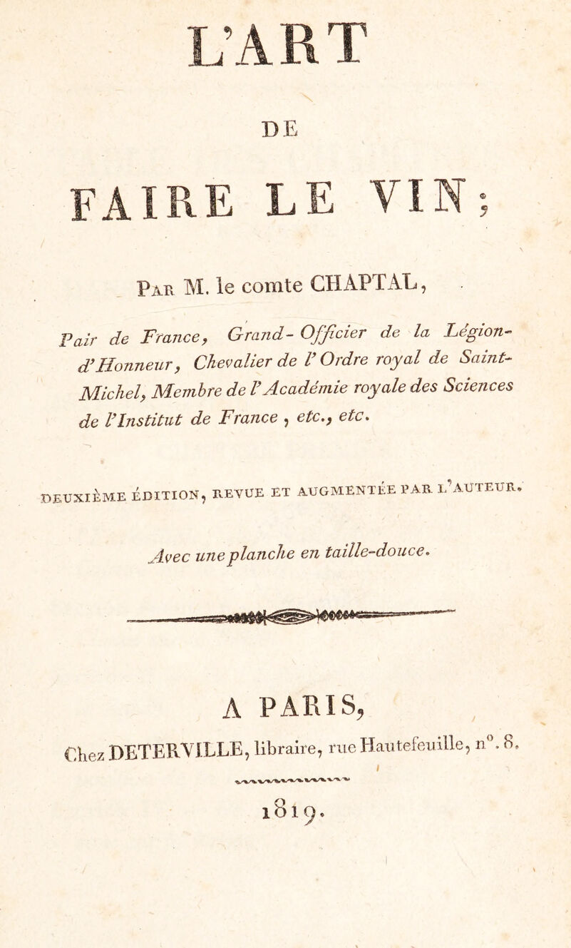 DE Pau M. le comte CHAPTAL, Pair de France, Grand- Officier de la Légion- d’Honneur, Chevalier de l’Ordre royal de Saint- Michel, Membre de l’Académie royale des Sciences de l’Institut de France , etc., etc. DEUXIÈME ÉDITION, Il E Y UE El AUGMENTÉE PAR L'AUTEUR. Avec une planche en taille-douce. A PARIS, €hez DETERVILLE, libraire, rue Hautefeuille, n°. b.