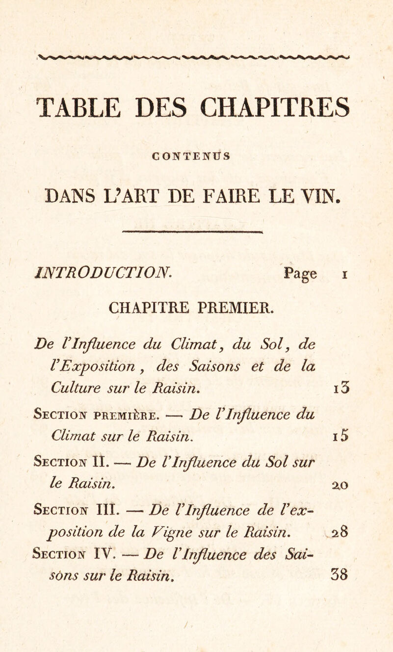 TABLE DES CHAPITRES CONTENUS DANS L’ART DE FAIRE LE VIN. INTRODUCTIONPage i CHAPITRE PREMIER. De VInfluence du Climat, du Sol, de VExposition y des Saisons et de la Culture sur le Raisin. 15 Section première. — De VInfluence du Climat sur le Raisin. 15 Section II. — De VInfluence du Sol sur le Raisin. 20 Section III. — De VInfluence de l'ex- position de la Vigne sur le Raisin. 28 Section ÏV. — De VInfluence des Sai- sons sur le Raisin. 38