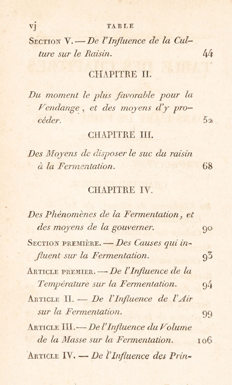 VJ TABLE Section Y. — De l’Influence de la Cul- ture sur le Raisin. CHAPITRE IL Du moment le plus favorable pour la Vendange , et des moy ens d’y pro- céder. CHAPITRE III. Des Moyens de disposer le suc du raisin à la Fermentation. CHAPITRE IV. Des Phénomènes de la Fermentation, et des moyens de la gouverner. Section première. — Des Causes qui in- fluent sur la Fermentation. Article premier. —De l’Influence de la Température sur la Fermentation„ Article IL — De l’Influence de ! Air sur la Fermentation. Article III. — De VInfluence du Volume de la Masse sur la Fermentation. Article IV. — De VInfluence des Pc in-