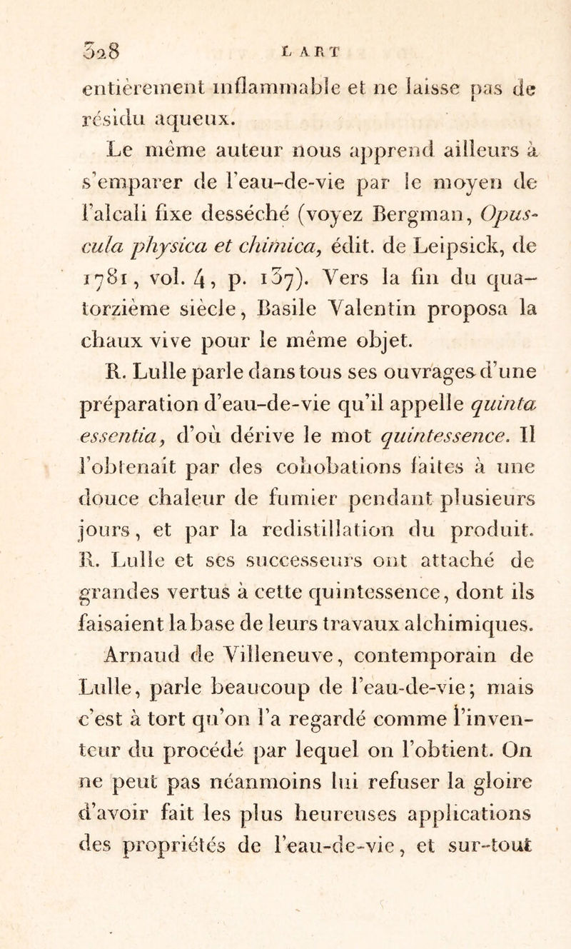 L A P, T 3a8 entièrement inflammable et ne laisse pas de résidu aqueux. Le même auteur nous apprend ailleurs à s’emparer de l’eau-de-vie par le moyen de l’alcali fixe desséché (voyez Bergman, Opus- cula physica et chimica, édit, de Leipsick, de 1781, vol. 4? p- 1 ^7)- Vers la fin du qua- torzième siècle, Basile Valentin proposa la chaux vive pour le même objet. R. Lulle parle dans tous ses ouvrages d’une préparation d’eau-de-vie qu’il appelle quinta essentiel, d’où dérive le mot quintessence. Il l’obtenait par des cohobations laites à une douce chaleur de fumier pendant plusieurs jours, et par la redistillation du produit. 31. Lulle et scs successeurs ont attaché de grandes vertus à cette quintessence, dont ils faisaient la base de leurs travaux alchimiques. Arnaud de Villeneuve, contemporain de Lulle, parie beaucoup de l’eau-de-vie; mais c'est à tort qu’011 l’a regardé comme l’inven- teur du procédé par lequel on l’obtient. On ne peut pas néanmoins lui refuser la gloire d’avoir fait les plus heureuses applications des propriétés de l’eau-de-vie, et sur-tout