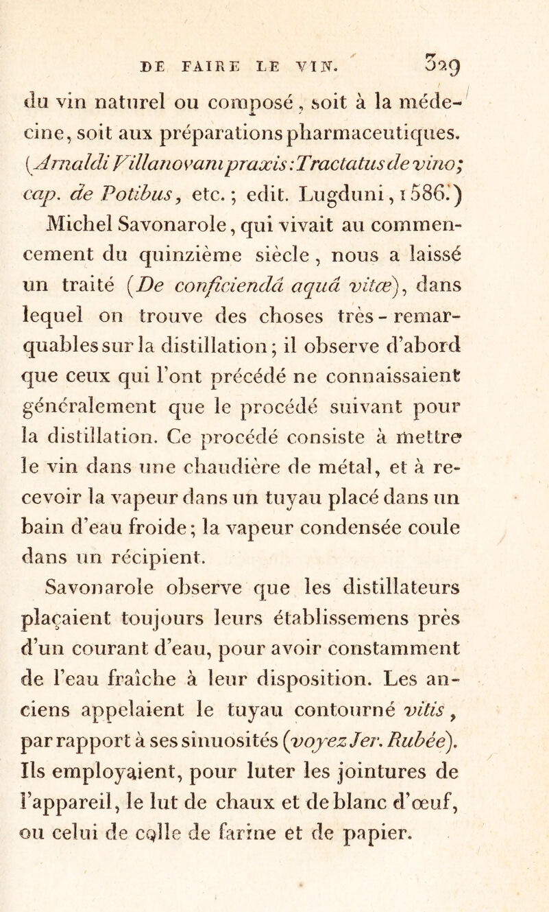 / ! du vin naturel ou composé, soit à la méde- j*. * cine, soit aux préparations pharmaceutiques. ( A rnaldi Villanovam praxis : Trac ta tus de vino; cap. de Potibus, etc.; edit. Lugduni, 1586.) Michel Savonarole, qui vivait au commen- cement du quinzième siècle , nous a laissé un traité (De confîciendâ aquâ vit ce), dans lequel on trouve des choses très - remar- quables sur la distillation; il observe d’abord que ceux qui Font précédé ne connaissaient généralement que le procédé suivant pour la distillation. Ce procédé consiste à mettre le vin dans une chaudière de métal, et à re- cevoir la vapeur dans un tuyau placé dans un bain d’eau froide ; la vapeur condensée coule dans un récipient. Savonarole observe que les distillateurs plaçaient toujours leurs établissemens près d’un courant d’eau, pour avoir constamment de l’eau fraîche à leur disposition. Les an- ciens appelaient le tuyau contourné vitis > par rapport à ses sinuosités {voyez 1er. Rubéé). Ils employaient, pour luter les jointures de l’appareil, le lut de chaux et de blanc d’œuf, ou celui de CQlle de farine et de papier.