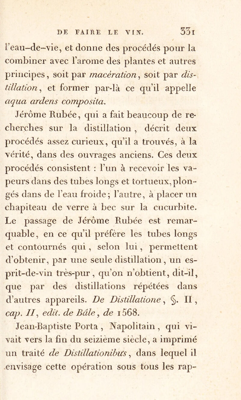 I eau-de-vie, et donne des procédés pour ia combiner avec l’arome des plantes et autres principes, soit par macération, soit par dis- tillation, et former par-là ce qu’il appelle aqua ardens composita. Jérôme Rubée, qui a fait beaucoup de re- cherches sur la distillation , décrit deux procédés assez curieux, qu’il a trouvés, à ia vérité, dans des ouvrages anciens. Ces deux procédés consistent : l’un à recevoir les va- peurs dans des tubes longs et tortueux, plon- gés dans de Feau froide; l’autre, à placer un chapiteau de verre à bec sur la cucurbite. Le passage de Jérôme Rubée est remar- quable, en ce qu’il préfère les tubes longs et contournés qui, selon lui, permettent d’obtenir, par une seule distillation, un es- ; prit-de-vin très-pur, qu’on n’obtient, dit—il, que par des distillations répétées dans d’autres appareils. De Distillatione, §. II, cap. II, edii. de Bâle, de 1568. Jean-Baptiste Porta , Napolitain , qui vi- vait vers la fin du seizième siècle, a imprimé un traité de Distillationibus, dans lequel il -envisage cette opération sous tous les rap-