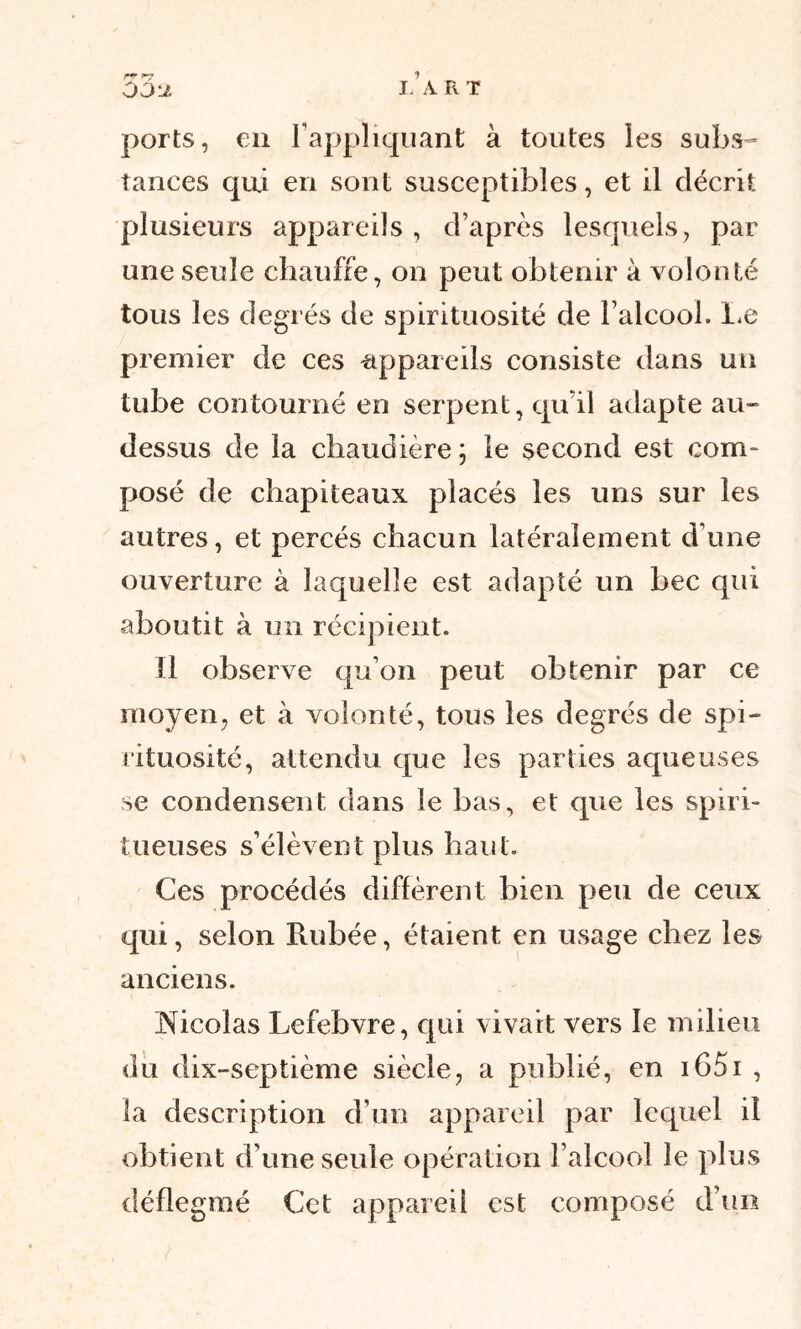 53 J. I- A R T ports, en rappliquant à toutes les subs- tances qui en sont susceptibles, et il décrit plusieurs appareils , d’après lesquels, par une seule chauffe, on peut obtenir à volonté tous les degrés de spirituosité de l’alcool. Le premier de ces appareils consiste dans un tube contourné en serpent, qu’il adapte au- dessus de la chaudière \ le second est com- posé de chapiteaux placés les uns sur les autres, et percés chacun latéralement d’une ouverture à laquelle est adapté un bec qui aboutit à un récipient. 11 observe qu’on peut obtenir par ce moyen, et à volonté, tous les degrés de spi- rituosité, attendu que les parties aqueuses se condensent dans le bas, et que les spiri- tueuses s’élèvent plus haut. Ces procédés diffèrent bien peu de ceux qui, selon Rubée, étaient en usage chez les anciens. Nicolas Lefebvre, qui vivait vers le milieu du dix-septième siècle, a publié, en 1651 , la description d’un appareil par lequel il obtient d’une seule opération l’alcool le plus déflegmé Cet appareil est composé d’un