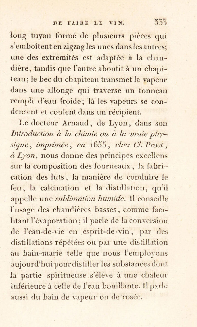 DE F A. I R E LE VI K. 555 long tuyau formé de plusieurs pièces qui s emboîtent en zigzag les unes dans les autres; une des extrémités est adaptée à la chau- dière, tandis que l’autre aboutit à un chapi- teau; le bec du chapiteau transmet la vapeur dans une allonge qui traverse un tonneau rempli d’eau froide; là les vapeurs se con- densent et coulent dans un récipient. Le docteur Arnaud, de Lyon, dans son Introduction à la chimie ou à la vraie phy- sique , imprimée, en 1655 , chez CL Prost, à Lyon, nous donne des principes excellons sur la composition des fourneaux, la fabri- cation des luts, la manière de conduire le feu, la calcination et la distillation, qu’il appelle une sublimation humide. Il conseille l’usage des chaudières basses, comme fa ci- litant l’évaporation; il parle de la conversion de 1’ eau-de-vie en esprit-de-vin, par des distillations répétées ou par une distillation au bain-marie telle que nous l’employons aujourd’hui pour distiller les substances dont la partie spi ri tueuse s’élève à une chaleur inférieure à celle de l’eau bouillante. Il parle aussi du bain de vapeur ou de rosée.
