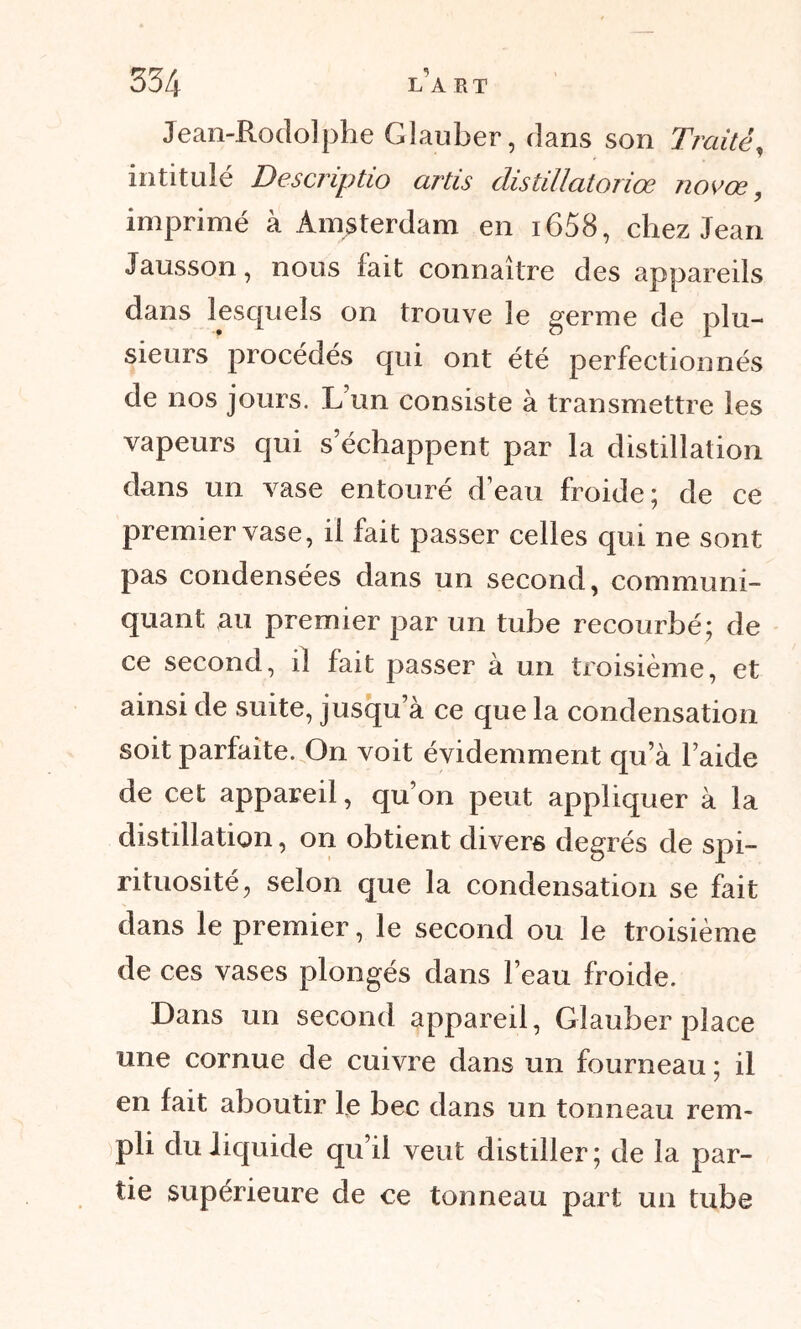Jean-Rodolphe Glauber, dans son Traité, intitulé Descriptio artis distillatoriœ novœ, imprimé à Amsterdam en i658, chez Jean Jausson, nous fait connaître des appareils dans lesquels on trouve le germe de plu- sieurs procédés qui ont été perfectionnés de nos jours. L un consiste à transmettre les vapeurs qui s’échappent par la distillation dans un vase entouré d’eau froide; de ce premier vase, il fait passer celles qui ne sont pas condensées dans un second, communi- quant au premier par un tube recourbé; de ce second, il fait passer à un troisième, et ainsi de suite, jusqu’à ce que la condensation soit parfaite. On voit évidemment qu’à l’aide de cet appareil, qu’on peut appliquer à la distillation, on obtient divers degrés de spi- rituosité, selon que la condensation se fait dans le premier, le second ou le troisième de ces vases plongés dans beau froide. Dans un second appareil, Glauber place une cornue de cuivre dans un fourneau ; il en lait aboutir le bec dans un tonneau rem- pli du liquide qu’il veut distiller; de la par- tie supérieure de ce tonneau part un tube
