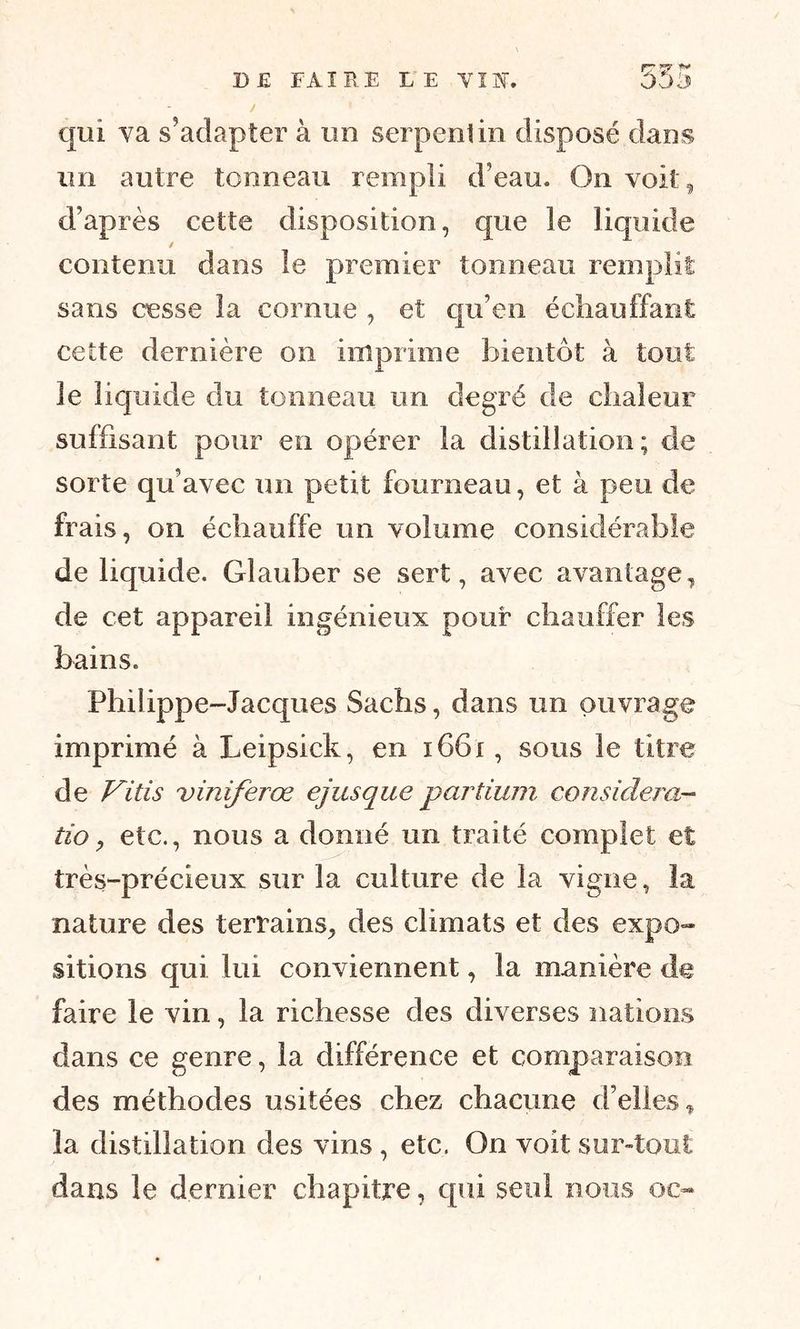 qui va s’adapter à un serpentin disposé dans un autre tcnneau rempli d’eau. On voit, d’après cette disposition, que le liquide / contenu dans le premier tonneau remplit sans cesse la cornue , et qu’en échauffant cette dernière on imprime bientôt à tout le liquide du tonneau un degré de chaleur suffisant pour en opérer la distillation; de sorte qu’avec un petit fourneau, et à peu de frais, on échauffe un volume considérable de liquide. Glauber se sert, avec avantage, de cet appareil ingénieux pour chauffer les bains. Philippe-Jacques Sachs, dans un ouvrage imprimé à Leipssek, en 1661, sous le titre de Vitis viniferœ ejusque partium considéra- tio, etc., nous a donné un traité complet et très-précieux sur la culture de la vigne, la nature des terrains, des climats et des expo- sitions qui lui conviennent, la manière de faire le vin, la richesse des diverses nations dans ce genre, la différence et comparaison des méthodes usitées chez chacune d’elles„ la distillation des vins , etc. On voit sur-tout dans le dernier chapitre, qui seul nous oc-