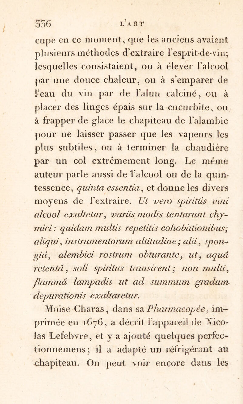 cupe en ce moment, que les anciens avaient plusieurs méthodes d’extraire F esprit-de-vin; lesquelles consistaient, ou à élever l’alcool par une douce chaleur, ou à s’emparer de Feau du vin par de l’alun calciné, ou à placer des linges épais sur la cucurbite, ou à frapper de glace le chapiteau de l’alambic pour ne laisser passer que les vapeurs les plus subtiles, ou à terminer la chaudière par un col extrêmement long. Le même auteur parle aussi de l’alcool ou de la quin- tessence, quinta essentiel, et donne les divers moyens de l’extraire. Ut vero spiritus vint alcool exaltetur, variis modis tentarunt chy- mici: quidam multis repetitis cohobationibus; aliqui, instrumentorum altitudine ; alii 9 spon~ giây alembici rostrum obturante, ut, aquâ retentâ, soli spiritus transirent; non multi, flammâ lampadis ut ad summum gradum depurationis exaltaretur. Moïse Charas, dans sa Pharmacopée, im- primée en 1676, a décrit l’appareil de Hico- las Lefebvre, et y a ajouté quelques perfec- tionnemens; il a adapté un réfrigérant au chapiteau. On peut voir encore dans les