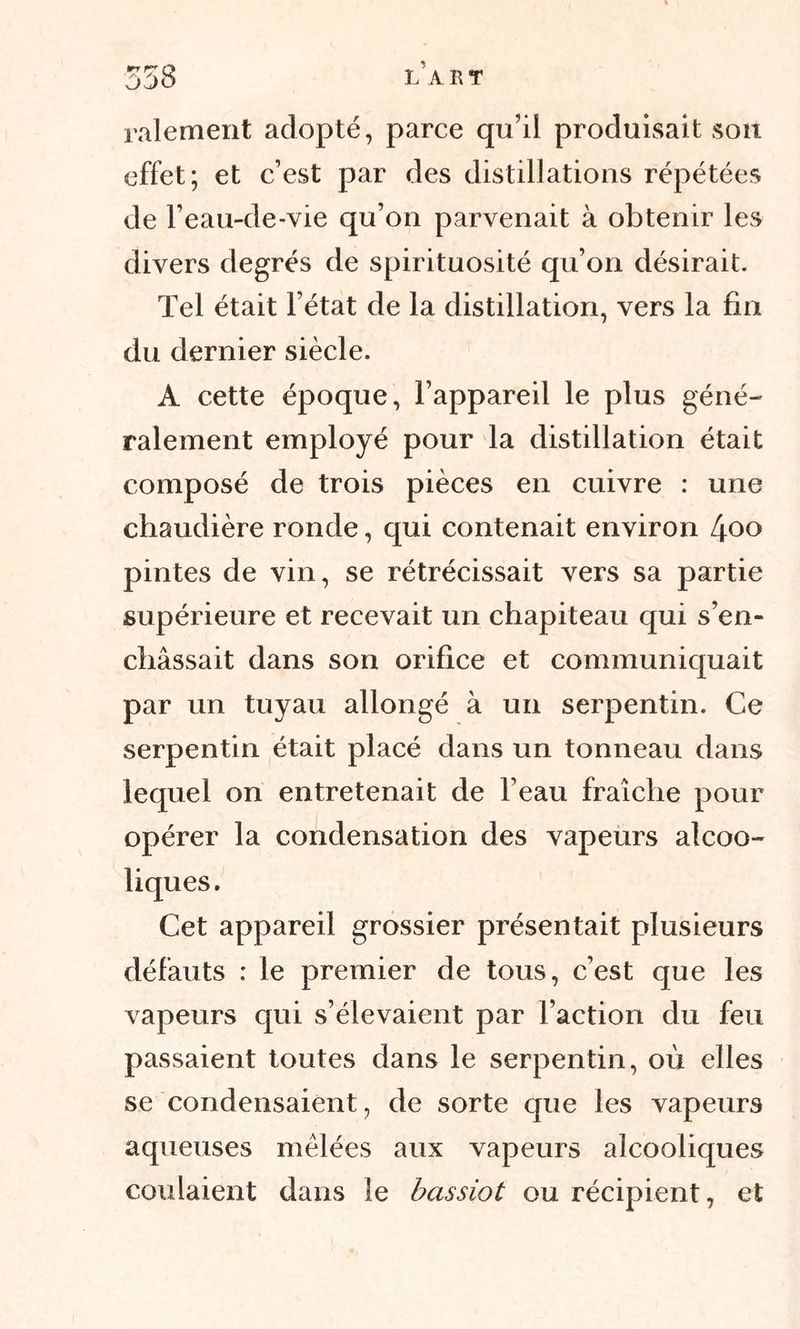 râlement adopté, parce qu’il produisait son effet; et c’est par des distillations répétées de l’eau-de-vie qu’on parvenait à obtenir les divers degrés de spirituosité qu’on désirait. Tel était l’état de la distillation, vers la fin du dernier siècle. A cette époque, l’appareil le plus géné- ralement employé pour la distillation était composé de trois pièces en cuivre : une chaudière ronde, qui contenait environ ^oo pintes de vin, se rétrécissait vers sa partie supérieure et recevait un chapiteau qui s’en- châssait dans son orifice et communiquait par un tuyau allongé à un serpentin. Ce serpentin était placé dans un tonneau dans lequel on entretenait de l’eau fraîche pour opérer la condensation des vapeurs alcoo- liques. Cet appareil grossier présentait plusieurs défauts : le premier de tous, c’est que les vapeurs qui s’élevaient par l’action du feu passaient toutes dans le serpentin, où elles se condensaient, de sorte que les vapeurs aqueuses mêlées aux vapeurs alcooliques coulaient dans le bassiot ou récipient, et
