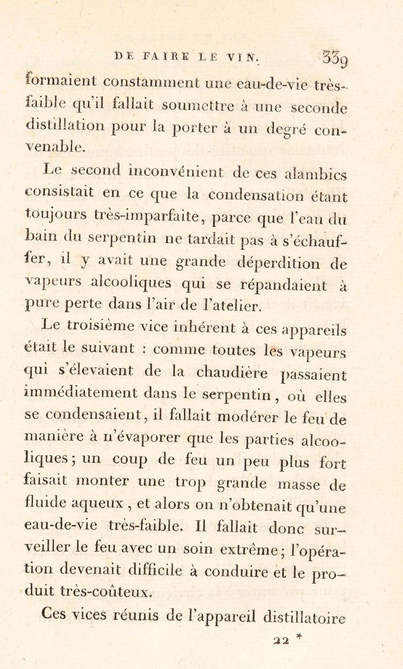 formaient constamment une eau-de-vie très- faible qu’il fallait soumettre à une seconde distillation pour la porter à un degré con- venable. Le second inconvénient de ces alambics consistait en ce que la condensation étant toujours très-imparfaite, parce que l’eau du bain du serpentin ne tardait pas à s’échauf- fer, il y avait une grande déperdition de vapeurs alcooliques qui se répandaient à pure perte dans l’air de l’atelier. Le troisième vice inhérent à ces appareils était le suivant . comme toutes les vapeurs qui s’élevaient de la chaudière passaient immédiatement dans le serpentin , où elles se condensaient, il fallait modérer le feu de manière à n’évaporer que les parties alcoo- liques ; un coup de feu un peu plus fort faisait monter une trop grande masse de fluide aqueux , et alors on n obtenait qu’une eau-de-vie ties-faible. Il fallait donc sur- veiller le feu avec un soin extrême; l’opéra- tion devenait difficile à conduire et le pro- duit très-coûteux. Ces vices réunis de l’appareil distiîîatoire