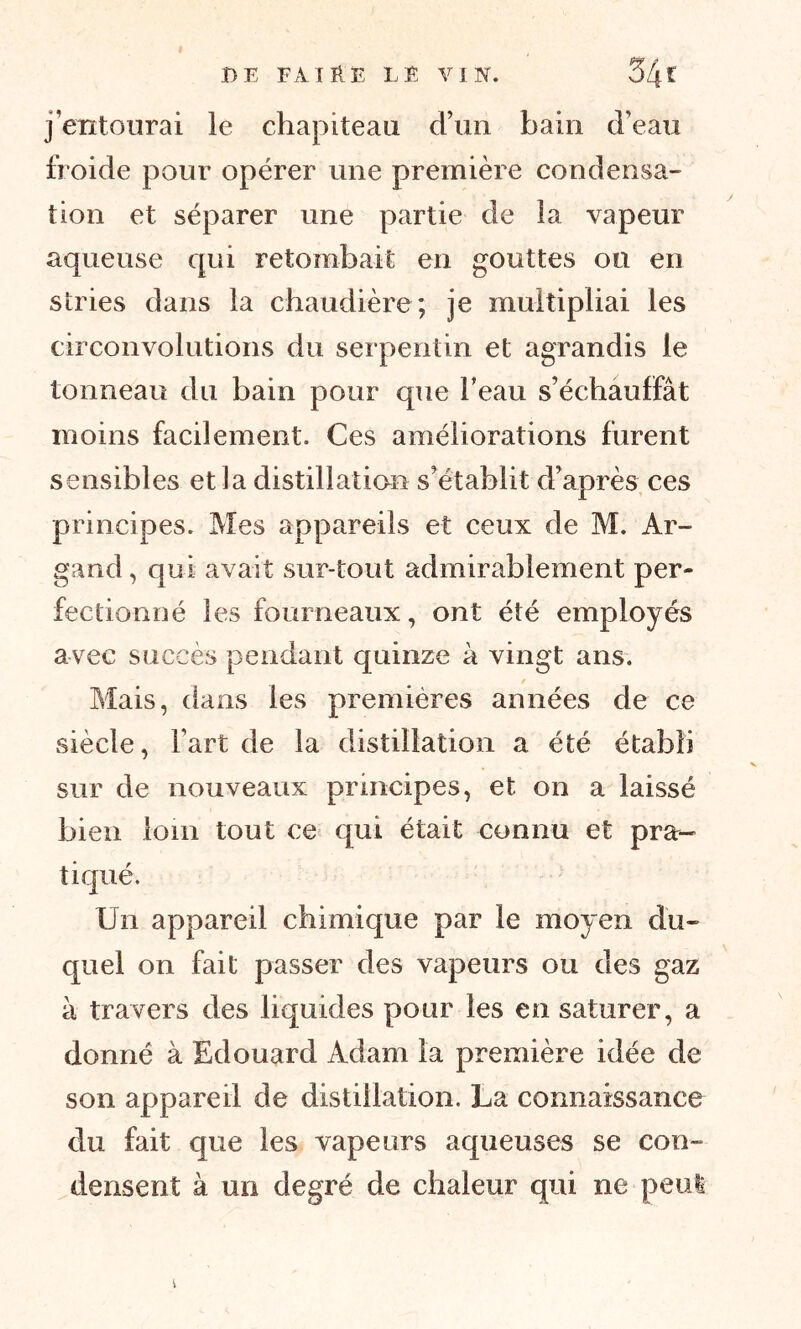 j’entourai le chapiteau d’un bain d’eau froide pour opérer une première condensa- tion et séparer une partie de la vapeur aqueuse qui retombait en gouttes ou en stries dans la chaudière; je multipliai les circonvolutions du serpentin et agrandis le tonneau du bain pour que beau s’échauffât moins facilement. Ces améliorations furent sensibles et la distillation s’établit d’après ces principes. Mes appareils et ceux de M. Ar- gand, qui avait sur-tout admirablement per- fectionné les fourneaux, ont été employés avec succès pendant quinze à vingt ans. t Mais, dans les premières années de ce siècle, l’art de la distillation a été établi sur de nouveaux principes, et on a laissé bien loin tout ce qui était connu et pra- tiqué. Un appareil chimique par le moyen du- quel on fait passer des vapeurs ou des gaz à travers des liquides pour les en saturer, a donné à Edouard Adam la première idée de son appareil de distillation. La connaissance du fait que les vapeurs aqueuses se con- densent à un degré de chaleur qui ne peut v