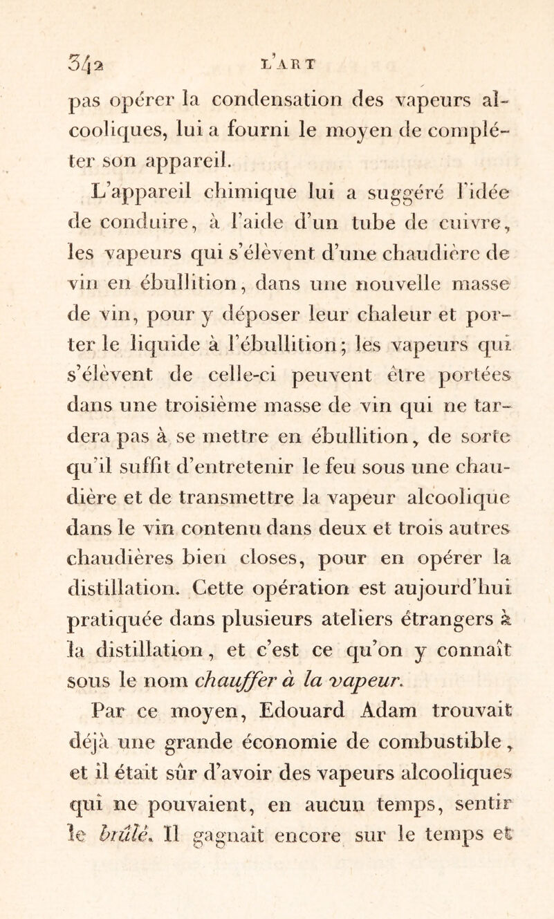 3/j2 l’art pas opérer la condensation des vapeurs al- cooliques, lui a fourni le moyen de complé- ter son appareil. L’appareil chimique lui a suggéré l’idée de conduire, à l’aide d’un tube de cuivre, les vapeurs qui s’élèvent d’une chaudière de vin en ébullition, dans une nouvelle masse de vin, pour y déposer leur chaleur et por- ter le liquide à l’ébullition ; les vapeurs qui s’élèvent de celle-ci peuvent être portées dans une troisième masse de vin qui ne tar- dera pas à se mettre en ébullition, de sorte qu'il suffit d’entretenir le feu sous une chau- dière et de transmettre la vapeur alcoolique clans le vin contenu dans deux et trois autres chaudières bien closes, pour en opérer la distillation. Cette opération est aujourd’hui pratiquée dans plusieurs ateliers étrangers à la distillation, et c’est ce qu’on y connaît sous le nom chauffer à la vapeur. Par ce moyen, Edouard Adam trouvait déjà une grande économie de combustible, et il était sûr d’avoir des vapeurs alcooliques qui ne pouvaient, en aucun temps, sentir le brûlé. 11 ga gnait encore sur le temps et