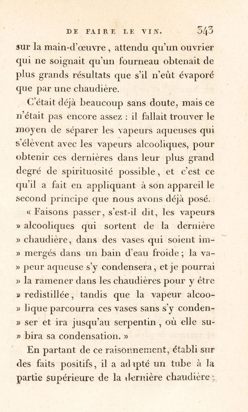 sur la main-d’œuvre , attendu qu’un ouvrier qui ne soignait qu’un fourneau obtenait de plus grands résultats que s’il n’eût évaporé que par une chaudière. C’était déjà beaucoup sans doute, mais ce n’était pas encore assez : il fallait trouver le moyen de séparer les vapeurs aqueuses qui s’élèvent avec les vapeurs alcooliques, pour obtenir ces dernières dans leur plus grand degré de spirituosité possible, et c’est ce qu’il a fait en appliquant à son appareil le second principe que nous avons déjà posé. « Faisons passer, s’est-il dit, les vapeurs » alcooliques qui sortent de la dernière » chaudière, dans des vases qui soient im- » mergés dans un bain d’eau froide ; la va- » peur aqueuse s’y condensera, et je pourrai la ramener dans les chaudières pour y être » redistillée, tandis que la vapeur alcoo- » lique parcourra ces vases sans s’y conden- » ser et ira jusqu’au serpentin , où elle su- » bira sa condensation. » En partant de ce raisonnement, établi sur des faits positifs, il a adipté un tube à la partie supérieure de la dernière chaudière ;