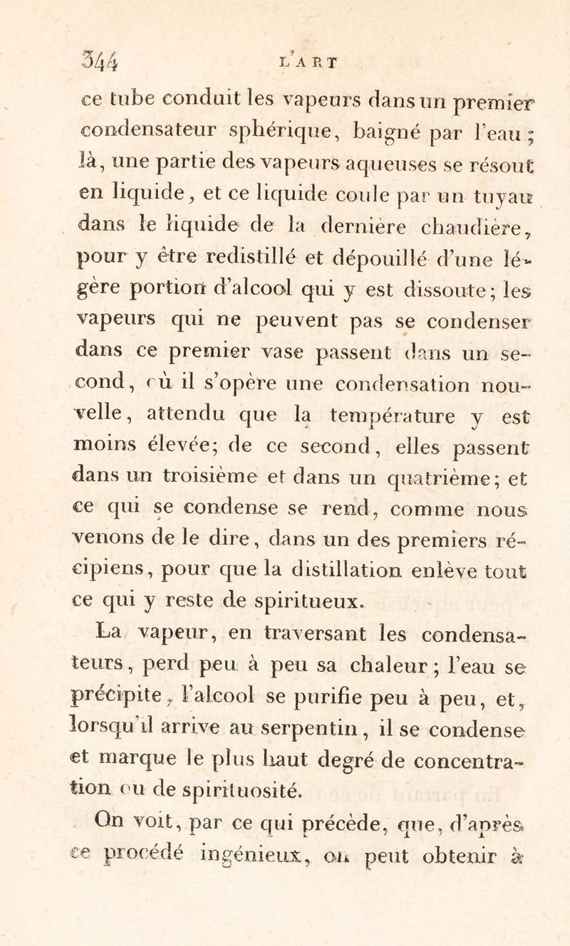 ce tube conduit les vapeurs dans un premier condensateur sphérique, baigné par l’eau; là, une partie des vapeurs aqueuses se résout en liquide, et ce liquide coule par un tuyau dans le liquide de la dernière chaudière, pour y être redistillé et dépouillé d’une lé- gère portion d’alcool qui y est dissoute ; les vapeurs qui ne peuvent pas se condenser dans ce premier vase passent dans un se-* cond, cù il s’opère une condensation nou- velle, attendu que la température y est moins élevée; de ce second, elles passent dans un troisième et dans un quatrième; et ce qui se condense se rend, comme nous venons de le dire, dans un des premiers ré- cipiens, pour cpie la distillation enlève tout ce cpii y reste de spiritueux. La vapeur, en traversant les condensa- teurs , perd peu à peu sa chaleur ; l’eau se précipite, l’alcool se purifie peu à peu, et, lorsqu’il arrive au serpentin, il se condense et marque le plus haut degré de concentra- tion ou de spirituosité. Gn voit, par ce qui précède, que, d’après ce procédé ingénieux, on peut obtenir à