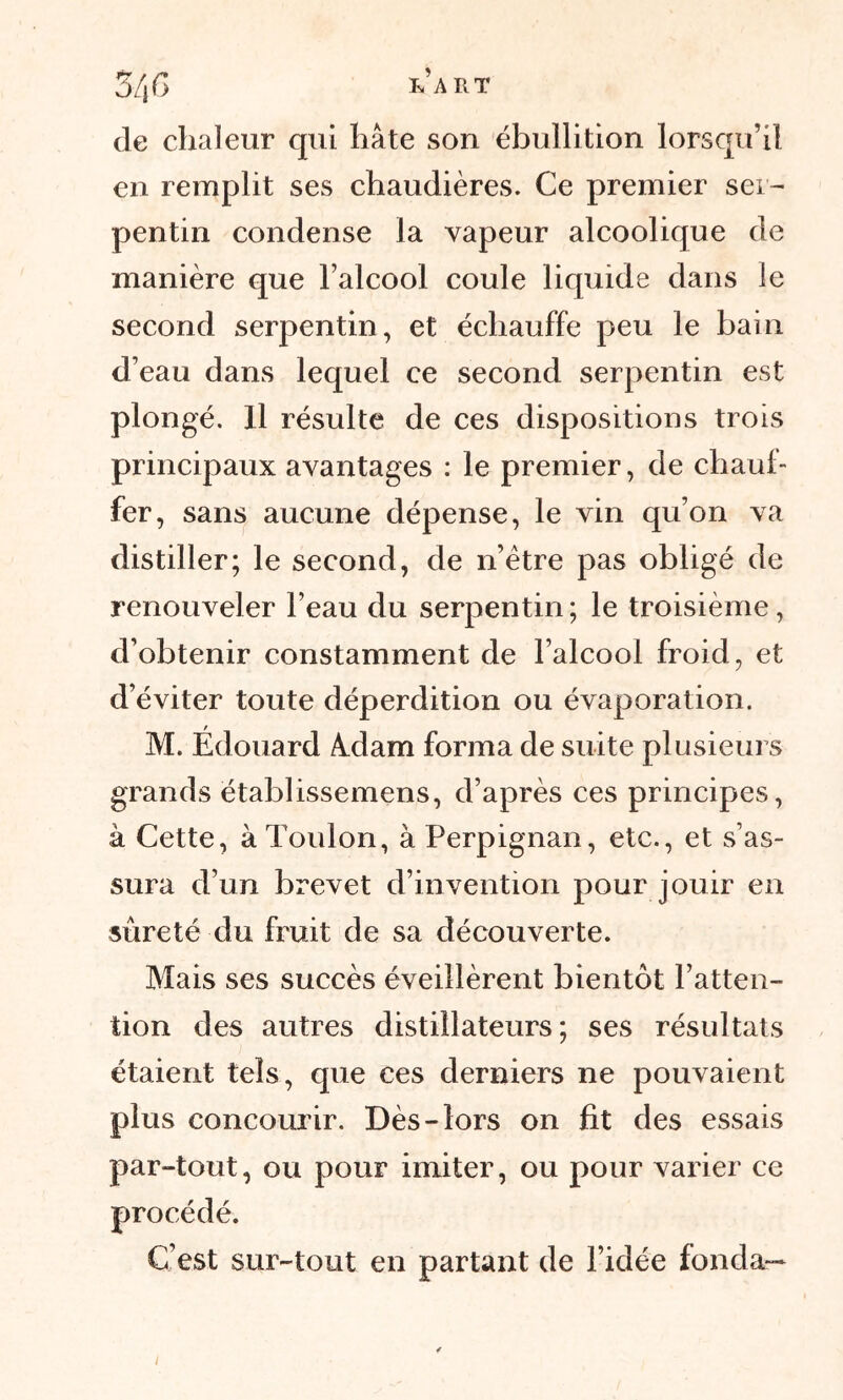 de chaleur qui hâte son ébullition lorsqu’il en remplit ses chaudières. Ce premier ser- pentin condense la vapeur alcoolique de manière que l’alcool coule liquide dans le second serpentin, et échauffe peu le bain d’eau dans lequel ce second serpentin est plongé. Il résulte de ces dispositions trois principaux avantages : le premier, de chauf- fer, sans aucune dépense, le vin qu’on va distiller; le second, de n’ètre pas obligé de renouveler l’eau du serpentin; le troisième, d’obtenir constamment de l’alcool froid, et d’éviter toute déperdition ou évaporation. M. Édouard Axlam forma de suite plusieurs grands établissemens, d’après ces principes, à Cette, à Toulon, à Perpignan, etc., et s’as- sura d’un brevet d’invention pour jouir en sûreté du fruit de sa découverte. Mais ses succès éveillèrent bientôt l’atten- tion des autres distillateurs; ses résultats étaient tels, que ces derniers ne pouvaient plus concourir. Dès-lors on fit des essais par-tout, ou pour imiter, ou pour varier ce procédé. C’est sur-tout en partant de l’idée fonda—