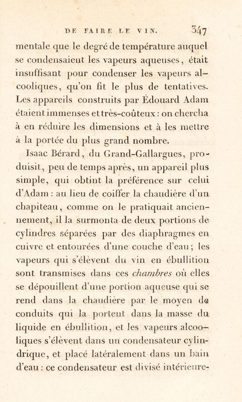 mentale que le degré de température auquel se condensaient les vapeurs aqueuses, était insuffisant pour condenser les vapeurs al- cooliques, qu’on fit le plus de tentatives. Les appareils construits par Édouard Adam étaient immenses et très-coûteux : on chercha à en réduire les dimensions et à les mettre à la portée du plus grand nombre. Isaac Bérard, du Grand-Gallargues, pro- duisit, peu de temps après, un appareil plus simple, qui obtint la préférence sur celui d’Adam : au lieu de coiffer la chaudière d’un chapiteau, comme on le pratiquait ancien- nement, il la surmonta de deux portions de cylindres séparées par des diaphragmes en cuivre et entourées d’une couche d’eau; les vapeurs qui s’élèvent du vin en ébullition sont transmises dans ces chambres où elles se dépouillent d’une portion aqueuse qui se rend dans la chaudière par le moyen de conduits qui la portent dans la masse du liquide en ébullition, et les vapeurs alcoo- liques s’élèvent dans un condensateur cylin- drique, et placé latéralement dans un bain d’eau: ce condensateur est divisé intérieure-