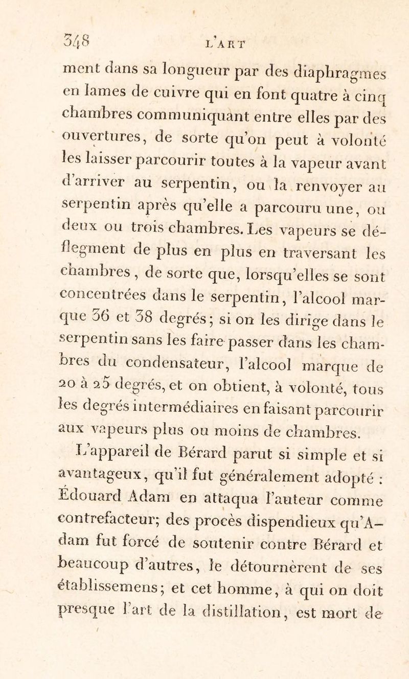 *Z / Q 1 OL\ O L A R T ment dans sa longueur par des diaphragmes en lames de cuivre qui en font quatre à cinq chambres communiquant entre elles par des ouvertures, de sorte qu’on peut à volonté les laisser parcourir toutes à la vapeur avant d arriver au serpentin, ou la renvoyer au serpentin après qu’elle a parcouru une, ou deux ou trois chambres. Les vapeurs se dé- flegment de plus en plus en traversant les chambres , de sorte que, lorsqu’elles se sont concentrées dans le serpentin, l’alcool mar- que 56 et 58 degrés; si on les dirige dans le serpentin sans les faire passer dans les cham- bres du condensateur, l’alcool marque de 20 à a5 degrés, et on obtient, à volonté, tous les degrés intermédiaires en faisant parcourir aux vapeurs plus ou moins de chambres. L appareil de Bérard parut si simple et si avantageux, qu’il fut généralement adopté : Edouard Adam en attaqua l’auteur comme contrefacteur; des procès dispendieux qu’A- dam fut forcé de soutenir contre Bérard et beaucoup d autres, le détournèrent de ses établissemens; et cet homme, à qui on doit presque 1 art de la distillation, est mort de /