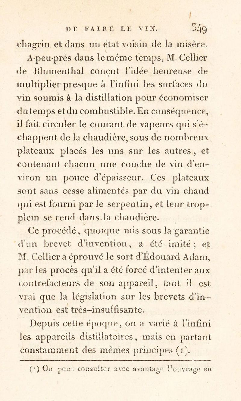 / î) E FAIRE LE VÏN. 54q chagrin et dans un état voisin de la misère. A-peu-près dans le meme temps, M. Cellier de Blumenthal conçut l’idée heureuse de s multiplier presque à l’infini les surfaces du vin soumis à la distillation pour économiser du temps et du combustible. En conséquence, il fait circuler le courant de vapeurs cpii s’é- chappent de la chaudière, sous de nombreux plateaux placés les uns sur les autres , et contenant chacun une couche de vin d’en- viron un pouce d’épaisseur. Ces plateaux sont sans cesse alimentés par du vin chaud qui est fourni par le serpentin, et leur trop- plein se rend dans la chaudière. y* Ce procédé, quoique mis sous la garantie d’un brevet d’invention, a été imité; et M. Cellier a éprouvé le sort d’Édouard Adam, par les procès qu’il a été forcé d’intenter aux contrefacteurs de son appareil, tant il est i Jl 7 vrai que la législation sur les brevets d’in- vention est très-insuffisante. Depuis cette époque, on a varié à l’infini les appareils distillatoires, mais en partant constamment des memes principes (r). (') On peut consulter avec avantage l’ouvrage en