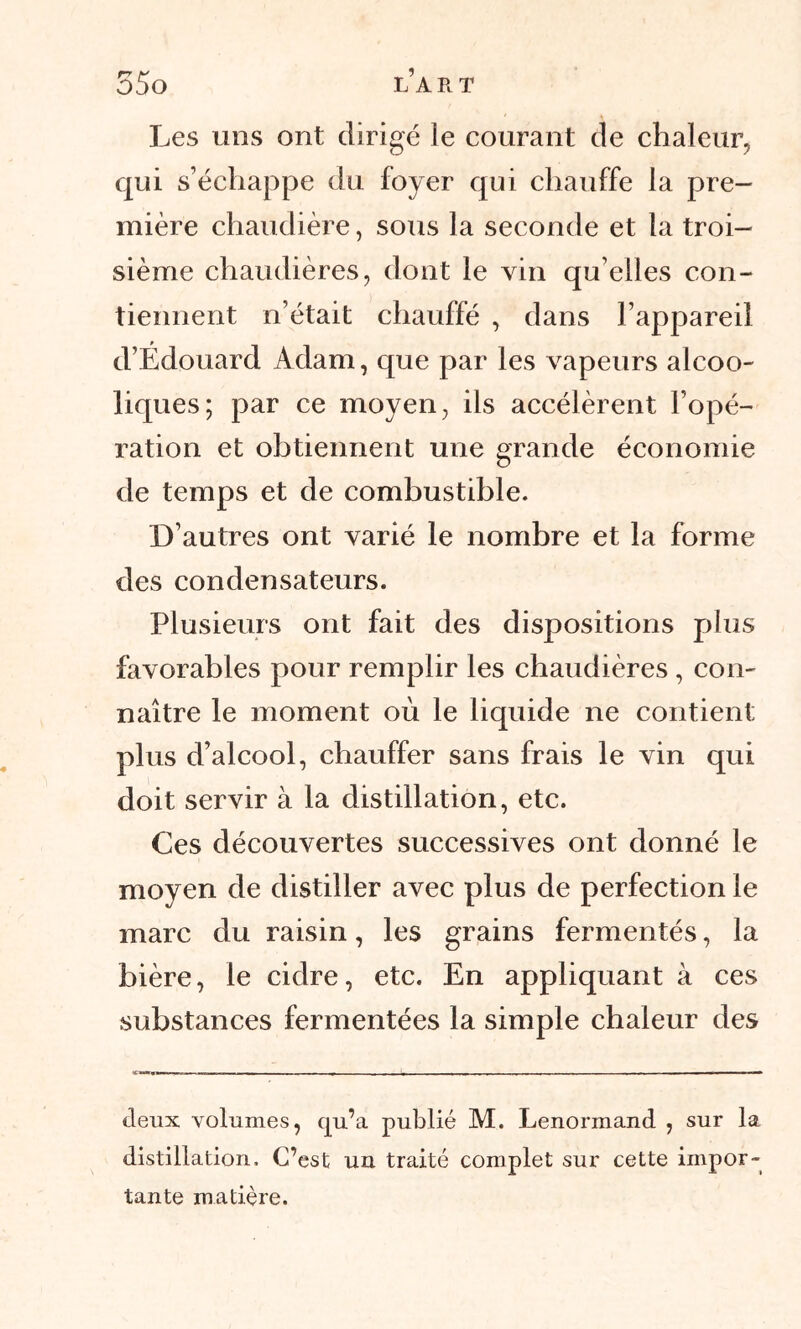 Les uns ont dirigé le courant de chaleur, qui s’échappe du foyer qui chauffe la pre- mière chaudière, sous la seconde et la troi- sième chaudières, dont le vin qu elles con- tiennent n’était chauffé , dans l’appareil d’Édouard Adam, que par les vapeurs alcoo- liques; par ce moyen, ils accélèrent l’opé- ration et obtiennent une grande économie de temps et de combustible. D’autres ont varié le nombre et la forme des condensateurs. Plusieurs ont fait des dispositions plus favorables pour remplir les chaudières , con- naître le moment où le liquide ne contient plus d’alcool, chauffer sans frais le vin qui doit servir à la distillation, etc. Ces découvertes successives ont donné le moyen de distiller avec plus de perfection le marc du raisin, les grains fermentés, la bière, le cidre, etc. En appliquant à ces substances fermentées la simple chaleur des deux volumes, qu’a publié M. Lenormand , sur la distillation. C’est un traité complet sur cette impor- tante matière.