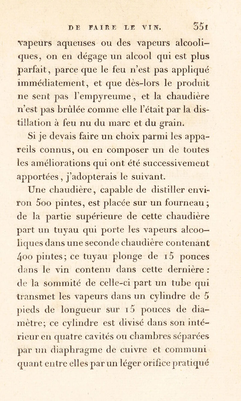 vapeurs aqueuses ou des vapeurs alcooli- ques, on en dégage un alcool qui est plus parfait, parce que le feu n’est pas appliqué immédiatement, et que dès-lors le produit ne sent pas l’empyreume, et la chaudière n’est pas brûlée comme elle l’était par la dis- tillation à feu nu du marc et du grain. Si je devais faire un choix parmi les appa- reils connus, ou en composer un de toutes les améliorations qui ont été successivement apportées , j’adopterais le suivant. Une chaudière, capable de distiller envi- ron 5oo pintes, est placée sur un fourneau; de la partie supérieure de cette chaudière part un tuyau qui porte les vapeurs alcoo- liques dans une seconde chaudière contenant 4oo pintes; ce tuyau plonge de i5 pouces dans le vin contenu dans cette dernière : de la sommité de celle-ci part un tube qui transmet les vapeurs dans un cylindre de 5 pieds de longueur sur i5 pouces de dia- mètre; ce cylindre est divisé dans son in té- rieur en quatre cavités ou chambres séparées par un diaphragme de cuivre et communi- quant entre elles par un léger orifice pratiqué