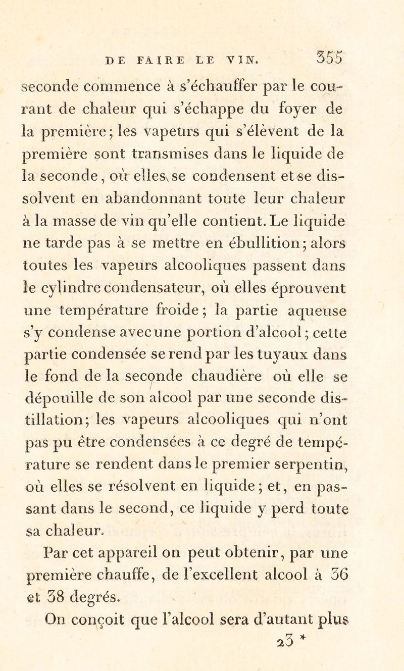 seconde commence à s’échauffer par le cou- rant de chaleur qui s’échappe du foyer de la première; les vapeurs qui s’élèvent de la première sont transmises dans le liquide de la seconde, où elles, se condensent et se dis- solvent en abandonnant toute leur chaleur à la masse de vin qu’elle contient. Le liquide ne tarde pas à se mettre en ébullition; alors toutes les vapeurs alcooliques passent dans le cylindre condensateur, où elles éprouvent une température froide ; la partie aqueuse s’y condense avec une portion d’alcool; cette partie condensée se rend par les tuyaux dans le fond de la seconde chaudière où elle se dépouille de son alcool par une seconde dis- tillation; les vapeurs alcooliques qui n’ont pas pu être condensées à ce degré de tempé- rature se rendent dans le premier serpentin, où elles se résolvent en liquide; et, en pas- sant dans le second, ce liquide y perd toute sa chaleur. Par cet appareil on peut obtenir, par une première chauffe, de l’excellent alcool à 36 et 38 degrés. On conçoit que l’alcool sera d’autant plus * 20