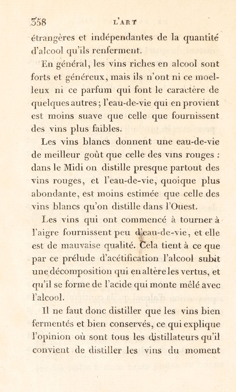 LART 3*58 étrangères et indépendantes de la quantité d’alcool qu’ils renferment. En général, les vins riches en alcool sont forts et généreux, mais ils n’ont ni ce moel- leux ni ce parfum qui font le caractère de quelques autres ; l’eau-de-vie qui en provient est moins suave que celle que fournissent des vins plus faibles. Les vins blancs donnent une eau-de-vie de meilleur goût que celle des vins rouges : dans le Midi on distille presque partout des vins rouges, et l’eau-de-vie, quoique plus abondante, est moins estimée que celle des vins blancs qu’on distille dans l’Ouest. Les vins qui ont commencé à tourner à l’aigre fournissent peu (Meau-de-vie, et elle est de mauvaise qualité. Cela tient à ce que par ce prélude d’acétification l’alcool subit une décomposition qui en altère les vertus, et qu’il se forme de Facide qui monte mêlé avec l’alcool. Il ne faut donc distiller que les vins bien fermentés et bien conservés, ce qui explique l’opinion où sont tous les distillateurs qu’il convient de distiller les vins du moment