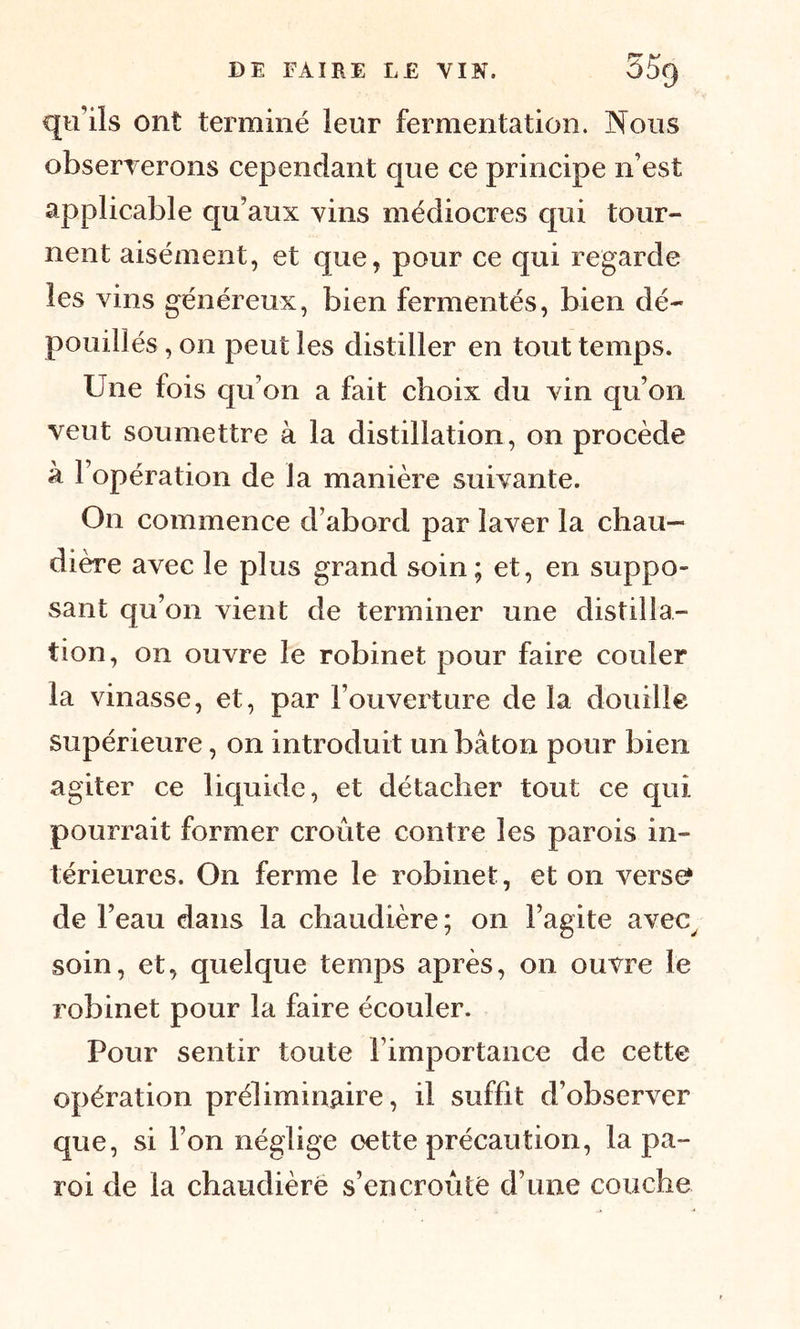 qu’ils ont terminé leur fermentation. Nous observerons cependant que ce principe n’est applicable qu’aux vins médiocres qui tour- nent aisément, et que, pour ce qui regarde les vins généreux, bien fermentés, bien dé- pouillés , on peut les distiller en tout temps. Une fois qu’on a fait choix du vin qu’on veut soumettre à la distillation, on procède à l’opération de la manière suivante. On commence d’abord par laver la chau- dière avec le plus grand soin; et, en suppo- sant qu’on vient de terminer une distilla- tion, on ouvre le robinet pour faire couler la vinasse, et, par l’ouverture de la douille supérieure, on introduit un bâton pour bien agiter ce liquide, et détacher tout ce qui pourrait former croûte contre les parois in- térieures. On ferme le robinet, et on vers^ de l’eau dans la chaudière; on l’agite avec, soin, et, quelque temps après, on ouvre le robinet pour la faire écouler. Pour sentir toute l’importance de cette opération préliminaire, il suffit d’observer que, si l’on néglige oette précaution, la pa- roi de la chaudière s’encroûté d’une couche