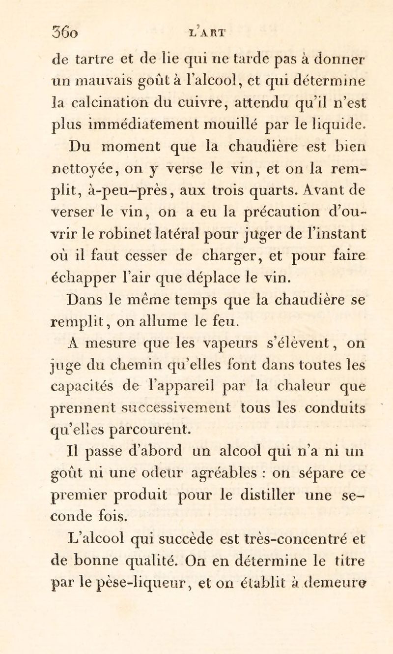 de tartre et de lie qui ne tarde pas à donner un mauvais goût à l’alcool, et qui détermine la calcination du cuivre, attendu qu’il n’est plus immédiatement mouillé par le liquide. Du moment que la chaudière est bien nettoyée, on y verse le vin, et on la rem- plit, à-peu-près, aux trois quarts. Avant de verser le vin, on a eu la précaution d’ou- vrir le robinet latéral pour juger de l’instant où il faut cesser de charger, et pour faire échapper l’air que déplace le vin. Dans le meme temps que la chaudière se remplit, on allume le feu. À mesure que les vapeurs s’élèvent, on juge du chemin qu’elles font dans toutes les capacités de l’appareil par la chaleur que prennent successivement tous les conduits qu’elles parcourent. Il passe d’abord un alcool qui n’a ni un goût ni une odeur agréables : on sépare ce premier produit pour le distiller une se- conde fois. L’alcool qui succède est très-concentré et de bonne qualité. On en détermine le titre par le pèse-liqueur, et on élablit à demeure