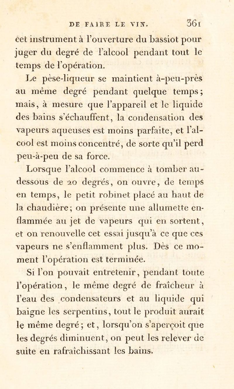 cet instrument à l’ouverture du bassiot pour juger du degré de l’alcool pendant tout le temps de l’opération. Le pèse-liqueur se maintient à-peu-près au meme degré pendant quelque temps ; mais, à mesure que l’appareil et le liquide des bains s’échauffent, la condensation des vapeurs aqueuses est moins parfaite, et l’al- cool est moins concentré, de sorte qu’il perd peu-à-peu de sa force. Lorsque l’alcool commence à tomber au- dessous de 20 degrés, on ouvre, de temps en temps, le petit robinet placé au haut de la chaudière; on présente une allumette en- flammée au jet de vapeurs qui en sortent, et on renouvelle cet essai jusqu’à ce que ces vapeurs ne s’enflamment plus. Dès ce mo- ment l’opération est terminée. Si l’on pouvait entretenir, pendant toute l’opération, le même degré de fraîcheur à l’eau des condensateurs et au liquide qui baigne les serpentins, tout le produit aurait le même degré ; et, lorsqu’on s’aperçoit que les degrés diminuent, on peut les relever de suite en rafraîchissant les bains.