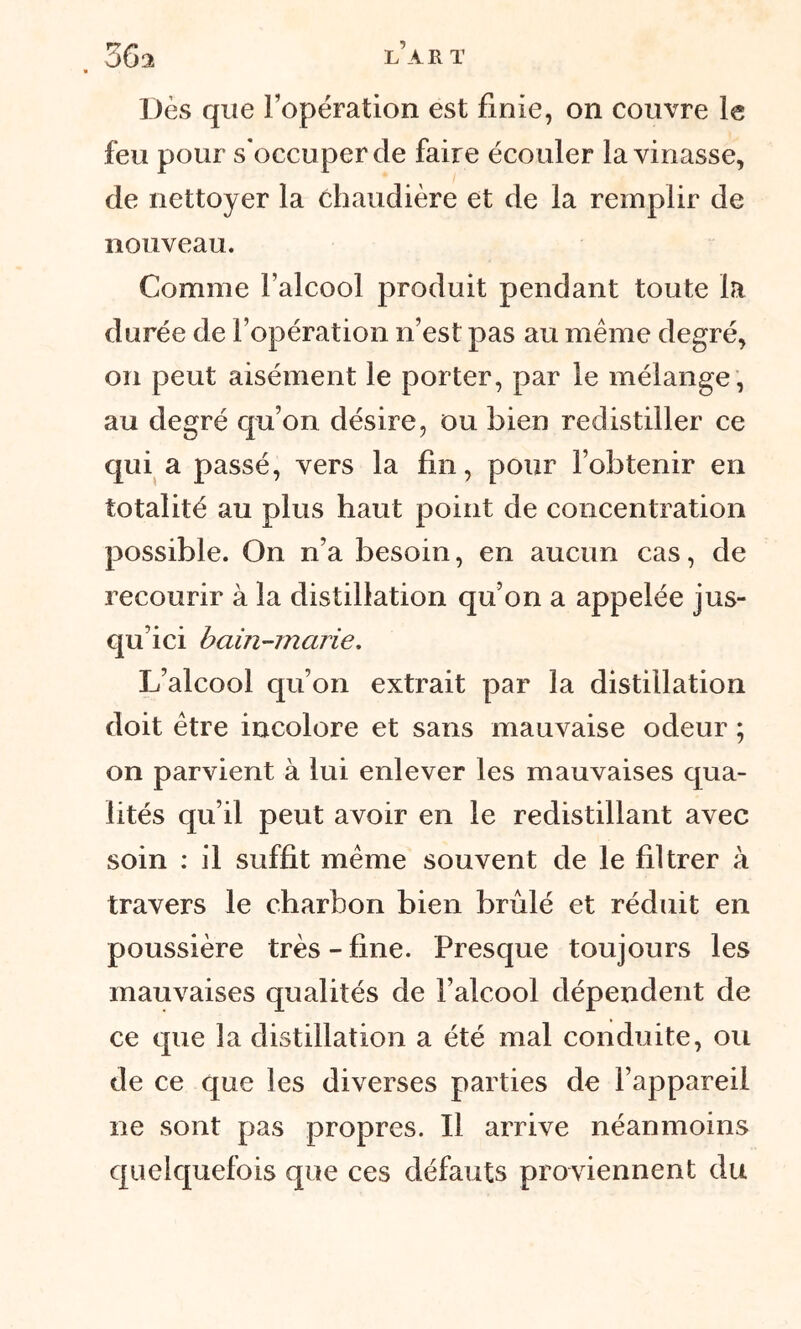 36a l’art * Dès que l’opération est finie, on couvre le feu pour s'occuper de faire écouler la vinasse, de nettoyer la chaudière et de la remplir de nouveau. Comme l’alcool produit pendant toute la durée de l’opération n’est pas au même degré, on peut aisément le porter, par le mélange, au degré qu’on désire, ou bien redistiller ce qui a passé, vers la fin, pour l’obtenir en totalité au plus haut point de concentration possible. On n’a besoin, en aucun cas, de recourir à la distillation qu’on a appelée jus- qu’ici bain-marie. L’alcool qu’on extrait par la distillation doit être incolore et sans mauvaise odeur ; on parvient à lui enlever les mauvaises qua- lités qu’il peut avoir en le redistillant avec soin : il suffit même souvent de le filtrer à travers le charbon bien brûlé et réduit en poussière très - fine. Presque toujours les mauvaises qualités de l’alcool dépendent de ce que la distillation a été mal conduite, ou de ce que les diverses parties de l’appareil ne sont pas propres. Il arrive néanmoins quelquefois que ces défauts proviennent du