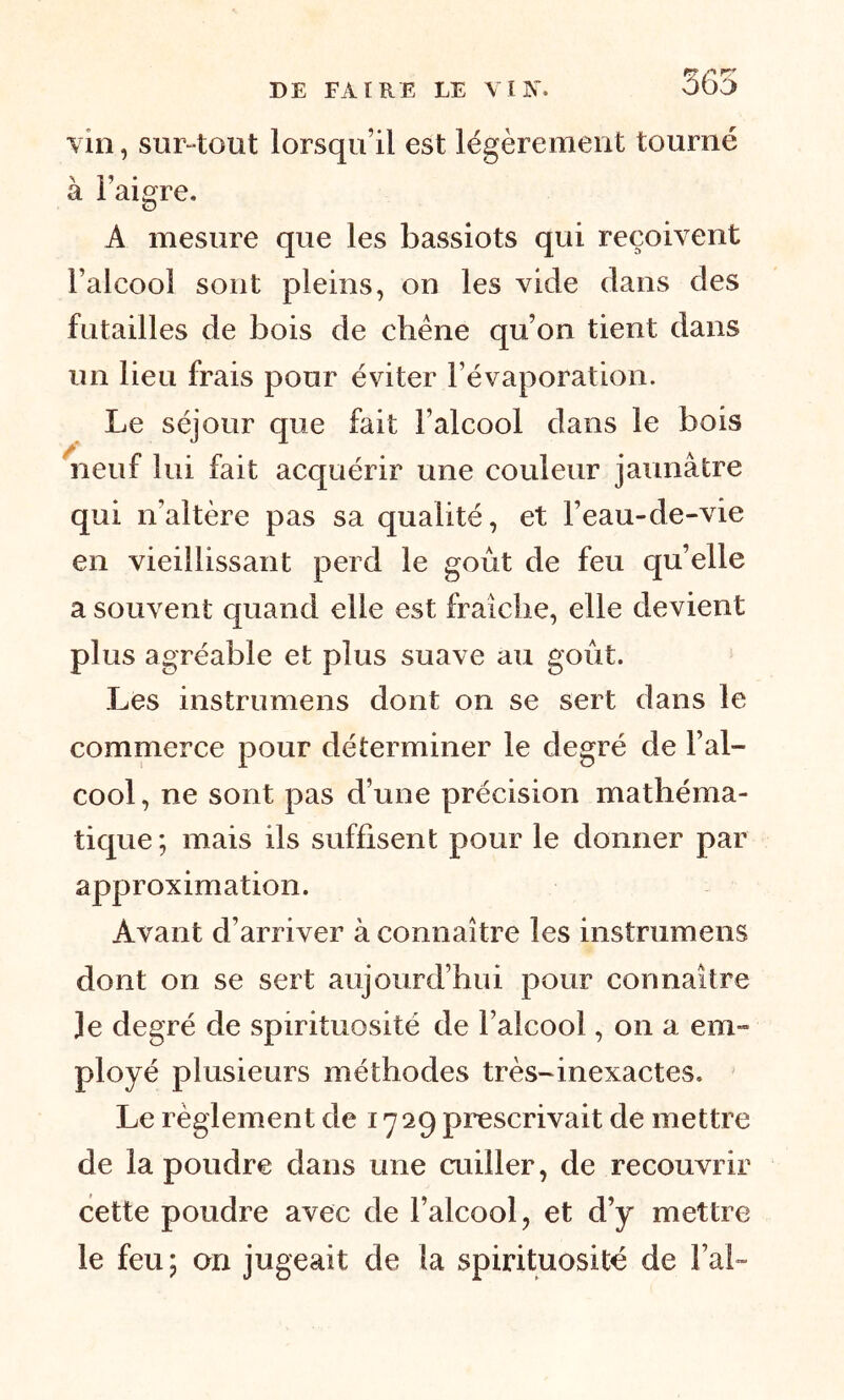 r? P r? ûbo vin, sur-tout lorsqu’il est légèrement tourné à l’aigre. A mesure que les bassiots qui reçoivent l’alcool sont pleins, on les vide dans des futailles de bois de chêne qu’on tient dans un lieu frais pour éviter l’évaporation. Le séjour que fait l’alcool dans le bois neuf lui fait acquérir une couleur jaunâtre qui n’altère pas sa qualité, et l’eau-de-vie en vieillissant perd le goût de feu qu’elle a souvent quand elle est fraîche, elle devient plus agréable et plus suave au goût. Les instrumens dont on se sert dans le commerce pour déterminer le degré de l’al- cool, ne sont pas d’une précision mathéma- tique; mais ils suffisent pour le donner par approximation. Avant d’arriver à connaître les instrumens dont on se sert aujourd’hui pour connaître Je degré de spirituosité de l’alcool, on a em- ployé plusieurs méthodes très-inexactes. Le règlement de 1729 prescrivait de mettre de la poudre dans une cuiller, de recouvrir cette poudre avec de l’alcool, et d’y mettre le feu; on jugeait de la spirituosité de l’ai-