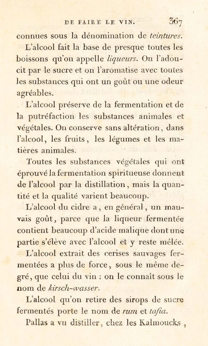 connues sous la dénomination de teintures. L’alcool fait la base de presque toutes les boissons qü’on appelle liqueurs. On l'adou- cit par le sucre et on l’aromatise avec toutes les substances qui ont un goût ou une odeur agréables. à L’alcool préserve de la fermentation et de la putréfaction les substances animales et végétales. On conserve sans altération, dans l’alcool, les fruits, les légumes et les ma- tières animales. Toutes les substances végétales qui ont éprouvé la fermentation spiritueuse donnent de l’alcool par la distillation, mais la quan- tité et la qualité varient beaucoup. 1/alcool du cidre a , en général, un mau- vais goût, parce que la liqueur fermentée contient beaucoup d’acide malique dont une partie s’élève avec l’alcool et y reste mêlée. L’alcool extrait des cerises sauvages fer- mentées a plus de force, sous le même de- gré , que celui du vin : on le connaît sous le nom de kirsch-wasser. L’alcool qu’on retire des sirops de sucre fermentés porte le nom de rum et tafia. Pallas a vu distiller, chez; les Kalmoucks ,