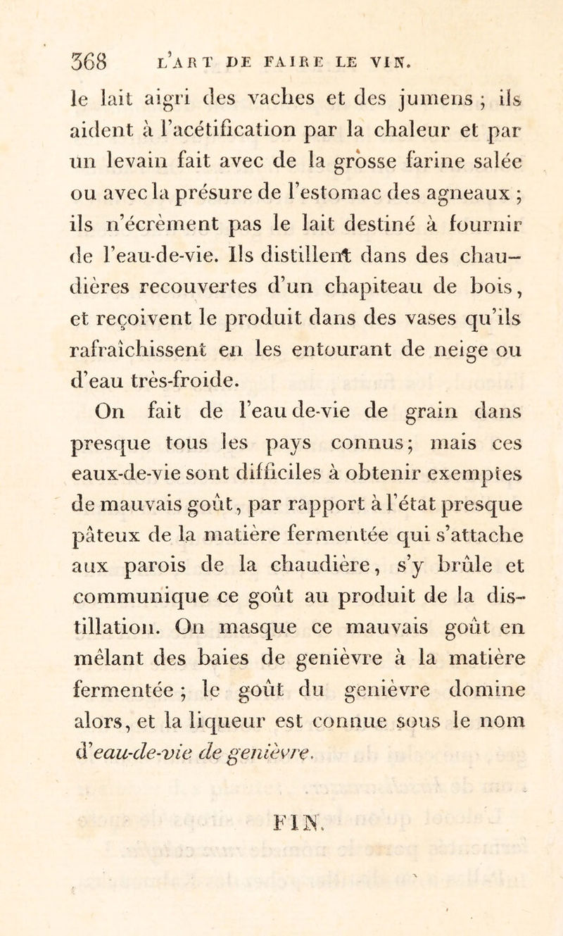 le lait aigri des vaches et des jumens ; iis aident à l’acétification par la chaleur et par un levain fait avec de la grosse farine salée ou avec la présure de l’estomac des agneaux ; ils n’écrèment pas le lait destiné à fournir de l’eau-de-vie. Ils distillent dans des chau- dières recouvertes d’un chapiteau de bois, et reçoivent le produit dans des vases qu’ils rafraîchissent en les entourant de neige ou d’eau très-froide. On fait de l’eau de-vie de grain dans presque tous les pays connus; mais ces eaux-de-vie sont difficiles à obtenir exemptes de mauvais goût, par rapport à l’état presque pâteux de la matière fermentée qui s’attache aux parois de la chaudière, s’y brûle et communique ce goût au produit de la dis- tillation. On masque ce mauvais goût en mêlant des baies de genièvre à la matière fermentée ; le goût du genièvre domine alors, et la liqueur est connue sous le nom $ eau-de-vie de genièvre.