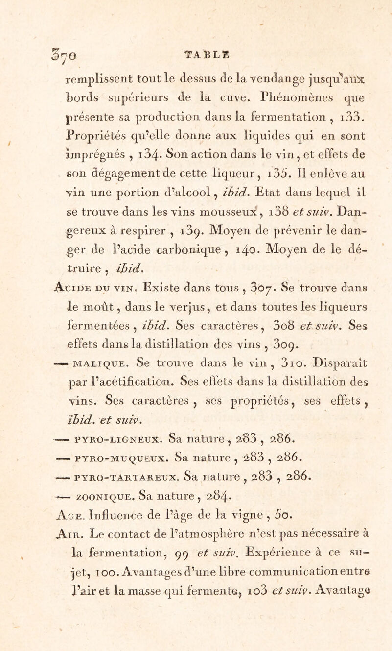 O'JO remplissent tout le dessus de la vendange jusqu’aux bords supérieurs de la cuve. Phénomènes que présente sa production dans la fermentation , i33. Propriétés qu’elle donne aux liquides qui en sont imprégnés , i34* Son action dans le vin, et effets de son dégagement de cette liqueur, i35. 11 enlève au vin une portion d’alcool, ihid. Etat dans lequel il se trouve dans les vins mousseux, i38 et suiv. Dan- gereux à respirer , 189. Moyen de prévenir le dan- ger de l’acide carbonique , i/\o. Moyen de le dé- truire , ihid. Acide du vin. Existe dans tous , 3Oy. Se trouve dans le moût, dans le verjus, et dans toutes les liqueurs fermentées , ihid. Ses caractères, 3o8 et suiv. Ses effets dans la distillation des vins , 309. —— malique. Se trouve dans le vin, 3io. Disparaît par l’acétification. Ses effets dans la distillation des vins. Ses caractères , ses propriétés, ses effets, ihid. et suiv. <— pyro-ligneux. Sa nature , 283 , 286. — pyro-mu queux. Sa nature , ^83 , 286. — pyro-tartareux. Sa nature , 283 , 28*6. — zoonique. Sa nature , 284. Age. Influence de l’âge de la vigne , 5o. Air. Le contact de l’atmosphère n’est pas nécessaire à la fermentation, 99 et suiv. Expérience à ce su- jet, 100. Avantages d’une libre communication entra l’air et la masse qui fermente, io3 et suiv. Avantage