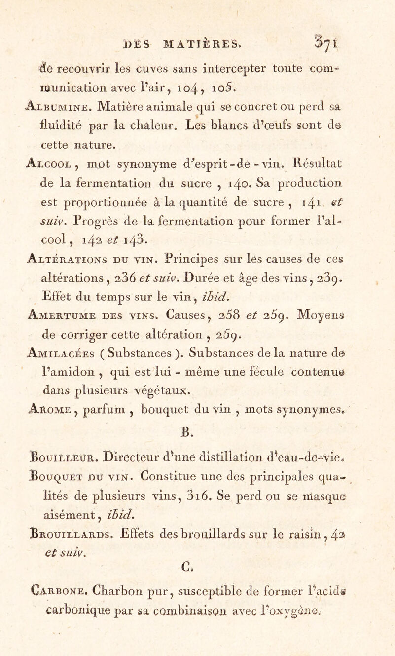dé recouvrir les cuves sans intercepter toute com- munication avec l’air, 104, 10 5. Albumine. Matière animale qui se concret ou perd sa fluidité par la chaleur. Les blancs d’œufs sont de cette nature. Alcool, mot synonyme d'esprit-de-vin. Résultat de la fermentation du sucre , i4o. Sa production est proportionnée à la quantité de sucre , \^.i et suiv. Progrès de la fermentation pour former l’al- cool , 142 et i43. Altéb-Ations du vin. Principes sur les causes de ces altérations , 236 et suie. Durée et âge des vins , 239. Effet du temps sur le vin, ihid. Amertume des vins. Causes, 258 et 25q. Moyens de corriger cette altération , 289. Amilacées ( Substances ). Substances de la nature de l’amidon , qui est lui - même une fécule contenue dans plusieurs végétaux. Arôme , parfum , bouquet du vin , mots synonymes. B. Bouilleur. Directeur cPune distillation d^eau-de-vie. Bouquet du vin. Constitue une des principales qua- lités de plusieurs vins, 316. Se perd ou se masque aisément, ihid. Brouillards. Effets des brouillards sur le raisin, 4^ et suiv. C. Carbone. Charbon pur, susceptible de former l’acid® carbonique par sa combinaison avec l’oxygène.