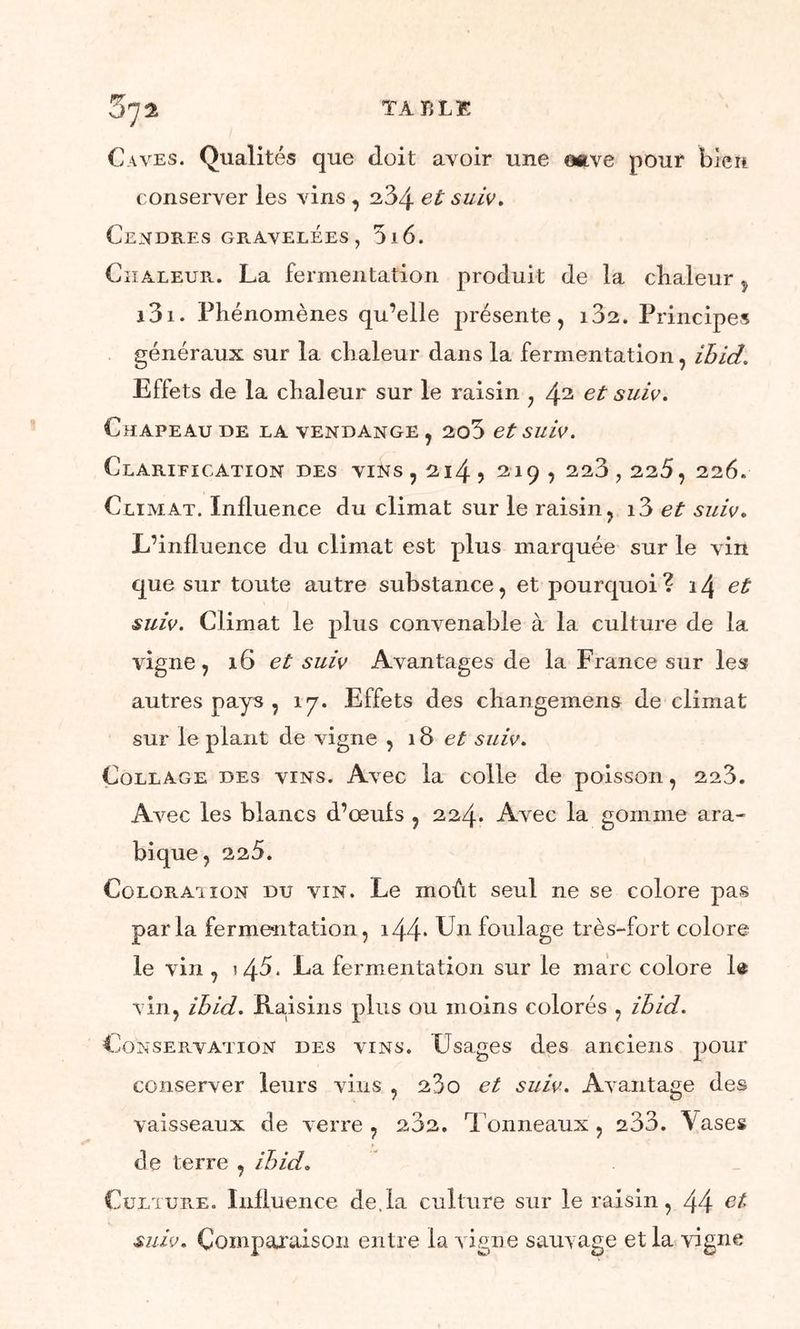Caves. Qualités que doit avoir une mve pour bien conserver les vins , 234 et suiv. Cendres gravelées , 516. Chaleur.. La fermentation produit de la cbaleur ÿ i3i. Phénomènes qu’elle présente, 102. Principes généraux sur la chaleur dans la fermentation, ibid. Effets de la chaleur sur le raisin , 42 suiv. Chapeau de la vendange , 2o3 et suiv. Clarification des vins , 214 > 219 , 223,225, 226. Climat. Influence du climat sur le raisin, i3 et suiv. L’influence du climat est plus marquée sur le vin que sur toute autre substance, et pourquoi? \\ et suiv. Climat le plus convenable à la culture de la vigne, 16 et suiv Avantages de la France sur les autres pays , 17. Effets des changemens de climat sur le plant de vigne ,18 et suiv. Collage des vins. Avec la colle de poisson, 223. Avec les blancs d’œufs , 224. Avec la gomme ara- bique , 225. Colorai ion du vin. Le moût seul ne se colore pas parla fermentation, i44* Un foulage très-fort colore le vin , i45. La fermentation sur le marc colore 1® vin, ibid. Raisins plus ou moins colorés , ibid. Conservation des vins. Usages des anciens pour conserver leurs vins , 23o et suiv. Avantage des vaisseaux de verre , 232. Tonneaux , 233. Vases de terre , ibid. Culture. Influence de.la culture sur le raisin, 44 ei suiv. Comparaison entre la vigne sauvage et la vigne