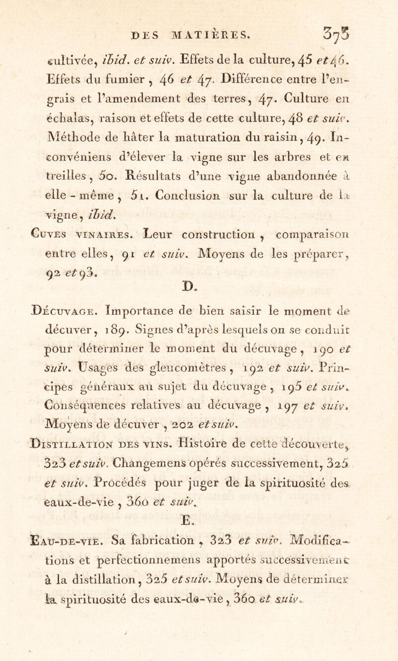 cultivée, ihid. et suiv. Effets delà culture,etl{6. Effets du fumier , 46 et 4rJ- Différence entre l’en- grais et l’amendement des terres, 4j• Culture en éc liai as, raison et effets de cette culture, 48 et suiv. Méthode de liâter la maturation du raisin, 49. In- convéniens d’élever la vigne sur les arbres et en treilles , 5o. Résultats d’une vigne abandonnée à elle - même , 5i. Conclusion sur la culture de la vigne, ihid. Cuves vinaires. Leur construction , comparaison entre elles, 91 et suiv. Moyens de les préparer, 92 etÿc>. B. Décuvage. Importance de bien saisir le moment de décuver, 189. Signes d’après lesquels on se conduit pour déterminer le moment du décuvage, 190 et suiv. Usages des gleucomètres , 192 et suiv. Prin- cipes généraux au sujet du décuvage , 195 et suiv. Conséquences relatives au décuvage , 19 J et suiv. Moyens de décuver , 202 et suiv. Distillation des vins. Histoire de cette découverte, 828 et suiv. Changemens opérés successivement, 828 et suiv. Procédés pour juger de la spirituosité des eaux-de-vie , 36o et suiv. Ê. Eau-de-vie. Sa fabrication , 328 et suiv, Modifica- tions et perfectionnemens apportés succès si v eraen £ à la distillation, 325 et suiv. Moyens de déterminer la spirituosité des eaux-de-vie , 36o et suiv.