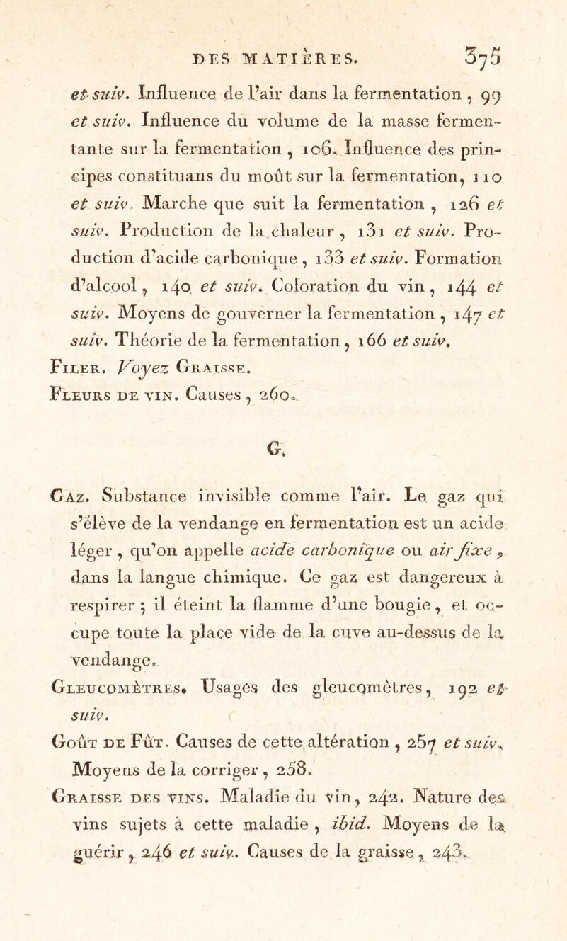et* suiv. Influence de l’air dans la fermentation , 99 et suiv. Influence du volume de la masse fermen- tante sur la fermentation , 106. Influence des prin- cipes constituans du moût sur la fermentation, 110 et suiv. Marche que suit la fermentation , 126 et suiv. Production de la.chaleur , i3i et suiv. Pro- duction d’acide çarbonicjue , i33 et suiv. Formation d’alcool, 140. et suiv. Coloration du vin , i44 suiv. Moyens de gouverner la fermentation , i4y et suiv. Théorie de la fermentation, 166 et suiv. Filer. Voyez Graisse. %/ Fleurs de vin. Causes , 260 G. Gaz. Substance invisible comme l’air. Le gaz qui s’élève de la vendange en fermentation est un acide léger , qu’on appelle acide carbonique ou air Jixe ç dans la langue chimique. Ce gaz est dangereux à respirer } il éteint la flamme d’une bougie, et oc- cupe toute la place vide de la cuve au-dessus de la vendange. Gleucomûtres* Usages des gleucomètres, 192 e$ suiv. Goût de Fût. Causes de cette altération , 26^ et suiv* Moy ens de la corriger , 258. Graisse des vins. Maladie du vin, 242. Nature des vins sujets a cette maladie , ihid. Moyens de la, guérir, 246 et suiv. Causes de la graisse, 24,3*.