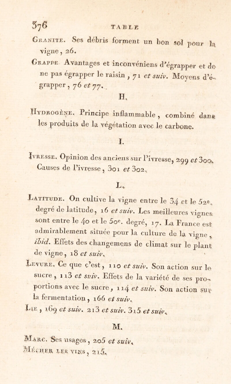 5^6 TABLE Granité. Ses débris forment un bon soï pour h, vigne ,26. Grappe Avantages et inconvéniens d'égrapper et do ne pas égrapper le raisin , 71 et suiv. Moyens d’<k grapper, yôetyy.^ H, Hydrogène. Principe inflammable , combiné dan®, les produits de la végétation avec le carbone. I. Ivresse. Opinion des anciens sur l’ivresse, 299 et3oQa Causes de l’ivresse, 3oi et3oi. JU Latitude. On cultive la vigne entre le 34 et le degré de latitude, 16 et suiv. Les meilleures vignes: sont entre le 4o et le 50e. degré, 17. La France est admirablement située pour la culture de la vigne y ihid. Efiets des cbangemens de climat sur le plant de vigne, 18 et suiv* Levure, Ce que c’est, 110 et suiv. Son action sur le sucre , 113 et suiv. Effets de la variété de ses pro-* portions avec le sucre , ! 14 et suiv. Son action su*- la fermentation , 166 et suiv.. Lie , 169 et suiv. 213 et suiv. 3i5 et suiv % M. Marc. Ses usages , 205 et suivA Méçher. LES. VINS, 215*.