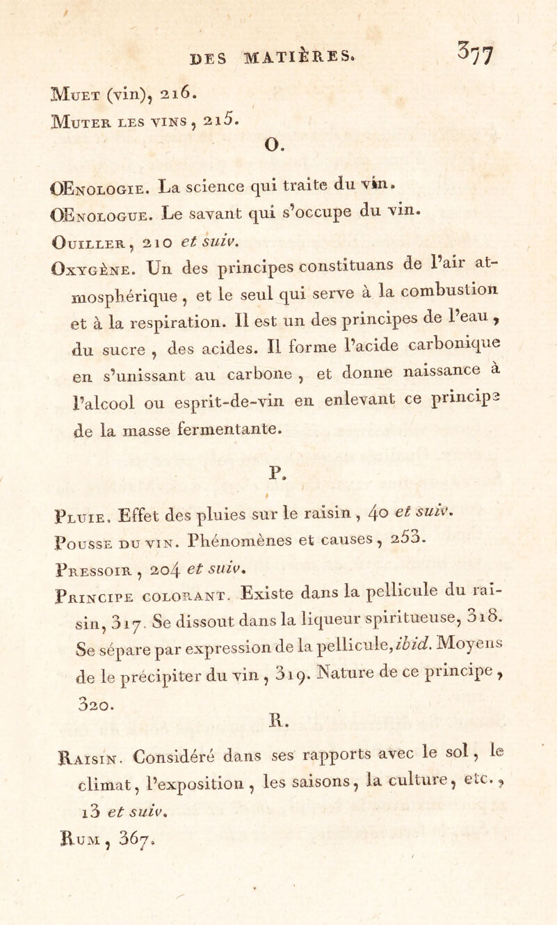 Muet (vin), 216. Muter les vins, 2i5. O. OEnologïe. La science qui traite du vin. Œnologue. Le savant qui s’occupe du vin. Cuiller, 210 et suiv. Oxygène. Un des principes constituans de l’air at- mosphérique , et le seul qui serve à la combustion et à la respiration. 11 est un des principes de 1 eau , du sucre , des acides. Il forme l’acide caibonique en s’unissant au carbone , et donne naissance à l’alcool ou esprit-de-vin en enlevant ce principe de la masse fermentante. P. Pluie, Effet des pluies sur le raisin , 4° et SUIV' Pousse du vin. Phénomènes et causes, 260. Pressoir , 204 et suiv. Principe coloe.ant. Existe dans la pellicule du îai- sin, 017 Se dissout dans la liqueur spiritueuse, 318. Se sépare par expression de la pellicule, iüid. Moyens de le précipiter du vin , 319. Nature de ce principe , 320. Pv. Raisin. Considéré dans ses rapports avec le sol, le climat, l’exposition, les saisons, la culture, etc., i3 et suiv. R.UM , 367,
