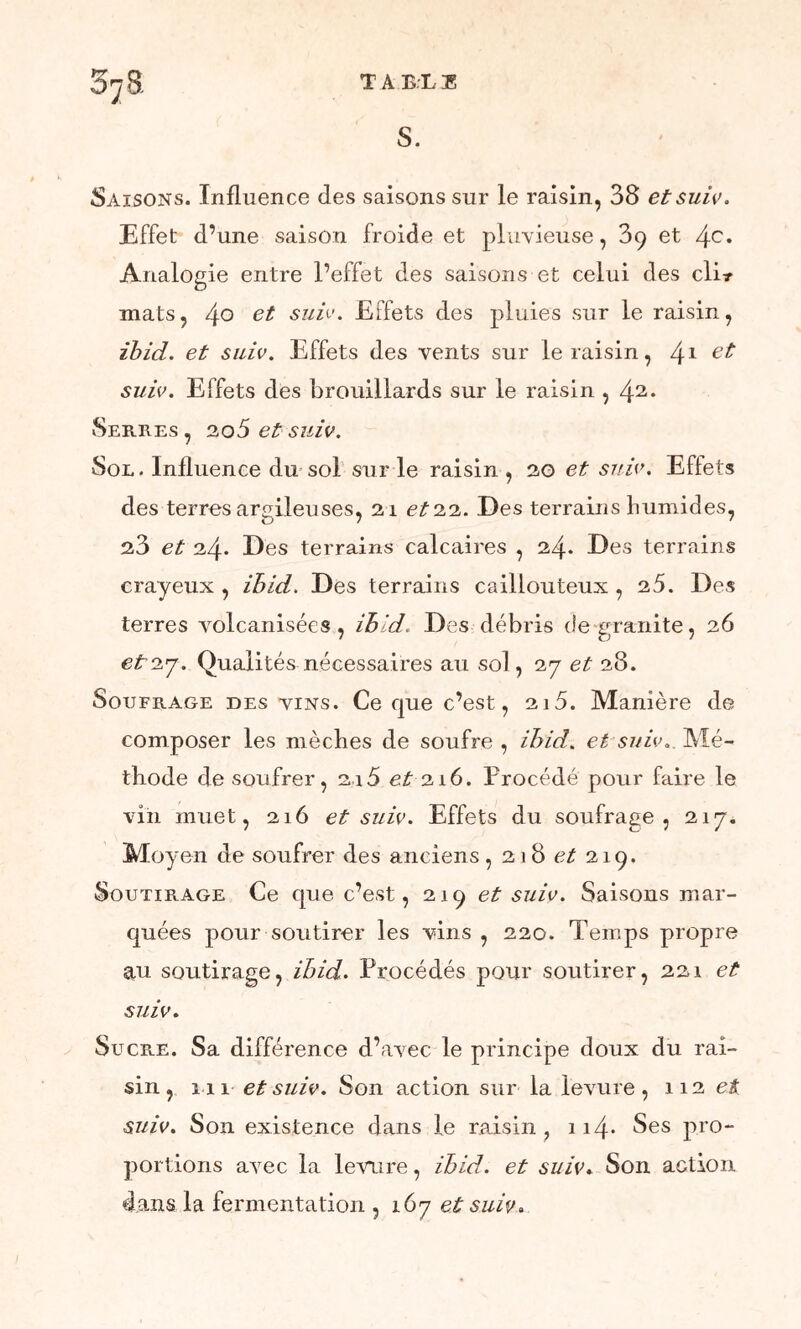 37B- T A EL E S. Saisons. Influence des saisons sur le raisin, 38 et suiv. Effet d’une saison froide et pluvieuse, 39 et 4e* Analogie entre l’effet des saisons et celui des clir mats, 4° su^' Effets des pluies sur le raisin, ibid. et suiv. Effets des vents sur le raisin, 41 et suiv. Effets des brouillards sur le raisin , 4 Serres, 20 5 et suiv. Sol. Influence du sol sur le raisin , 30 et suie. Effets des terres argileuses, 21 et 22. Des terrains humides, 23 et 24. Des terrains calcaires , 24* Des terrains crayeux , ihid. Des terrains caillouteux , 25. Des terres volcanisées , ihid. Des débris de granité, 26 eto.j. Qualités nécessaires au sol, 27 et 28. Soufrage des vins. Ce que c’est, 2i5. Manière de composer les mèches de soufre , ihid. et suiv.. Mé- thode de soufrer, 216 et216. Procédé pour faire le vin muet, 216 et suiv. Effets du soufrage, 217* Mo} ■en de soufrer des anciens , 21 8 et 219. Soutirage Ce que c’est, 219 et suiv. Saisons mar- quées pour soutirer les vins , 220. Temps propre au soutirage, ihid. Procédés pour soutirer, 221 et suiv. Sucre. Sa différence d’avec le principe doux du rai- sin, 111 et suiv. Son action sur la levure, 112 d suiv. Son existence dans le raisin , 114- Ses pro- portions avec la levure, ihid. et suiv. Son action dans la fermentation , 167 et suiv.