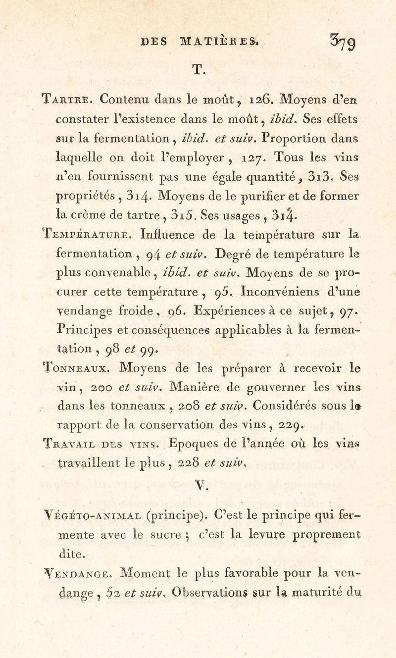 T. Tartre. Contenu dans le moût, 126. Moyens d’en constater l’existence dans le moût, ibid. Ses effets sur la fermentation, ibid. et suiv. Proportion dans laquelle on doit l’employer , 127. Tous les -vins n’en fournissent pas une égale quantité, 3i3. Ses propriétés , 314. Moyens de le purifier et de former la crème de tartre , 3i5. Ses usages , 3i^* Température. Influence de la température sur la fermentation , 94 et suiv. Degré de température le plus convenable , ibid. et suiv. Moyens de se pro- curer cette température , ()5, Inconvéniens d’une yendange froide, 06, Expériences à ce sujet, 97. Principes et conséquences applicables à la fermen- tation , 98 et 99. Tonneaux. Moyens de les préparer à recevoir le vin, 200 et suiv. Manière de gouverner les vins dans les tonneaux , 208 et suiv. Considérés sous 1® rapport de la conservation des vins, 229. Travail des vins,. Epoques de l’année où les vins travaillent le plus , 228 et suiv. Y. Végéto-animal (principe). C’est le principe qui fer- mente avec le sucre $ c’est la levure proprement dite. Yendange. Moment le plus favorable pour la ven- dange , 5a et suiv. Observations sur la maturité du