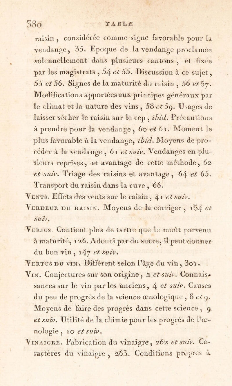 58o TA BLE raisin , considérée comme signe favorable pour la vendange, 35. Epoque de la vendange proclamée solennellement dans plusieurs cantons , et fixée par les magistrats , 54 et 55. Discussion à ce sujet, 55 et 56. Signes de la maturité du r isin , 56 et 5y. Modifications apportées aux principes généraux par le climat et la nature des vins , 58 et 5q. U >ages de laisser sécher le raisin sur le cep , ihid. Précautions à prendre pour la vendange, 6o et 6i. Moment le plus favorable à la vendange, ihid. Moyens de pro- céder à la vendange, 6i et suie. Vendanges en plu- sieurs reprises, et avantage de cette méthode, 6s et suie. Triage des raisins et avantagé, 64 et 65. Transport du raisin dans la cuve , 66. Vents. Effets des vents sur le raisin, 4* et suie. Verdeur du raisin. Moyens de la corriger , i54 et suie. Verjus Contient plus de tartre que le moût parvenu à maturité, 126. Adouci par du sucre, il peut donner du bon vin, i4y et suie. Vertus du vin. Diffèrent selon Page du vin , 3oi. Vin. Conjectures sur son origine, 2 et suie. Connais/* sances sur le vin par les anciens, 4 e-t suie. Causes du peu de progrès de la science œnologique , 8 et y. Moyens de faire des progrès dans cette science , 9 et suie. Utilité de la chimie pour les progrès de l’œ- nologie , 10 et suie. Vinaigre. Fabrication du vinaigre, 262 et suie. Ca- ractères du vinaigre 5 263. Conditions propres à-