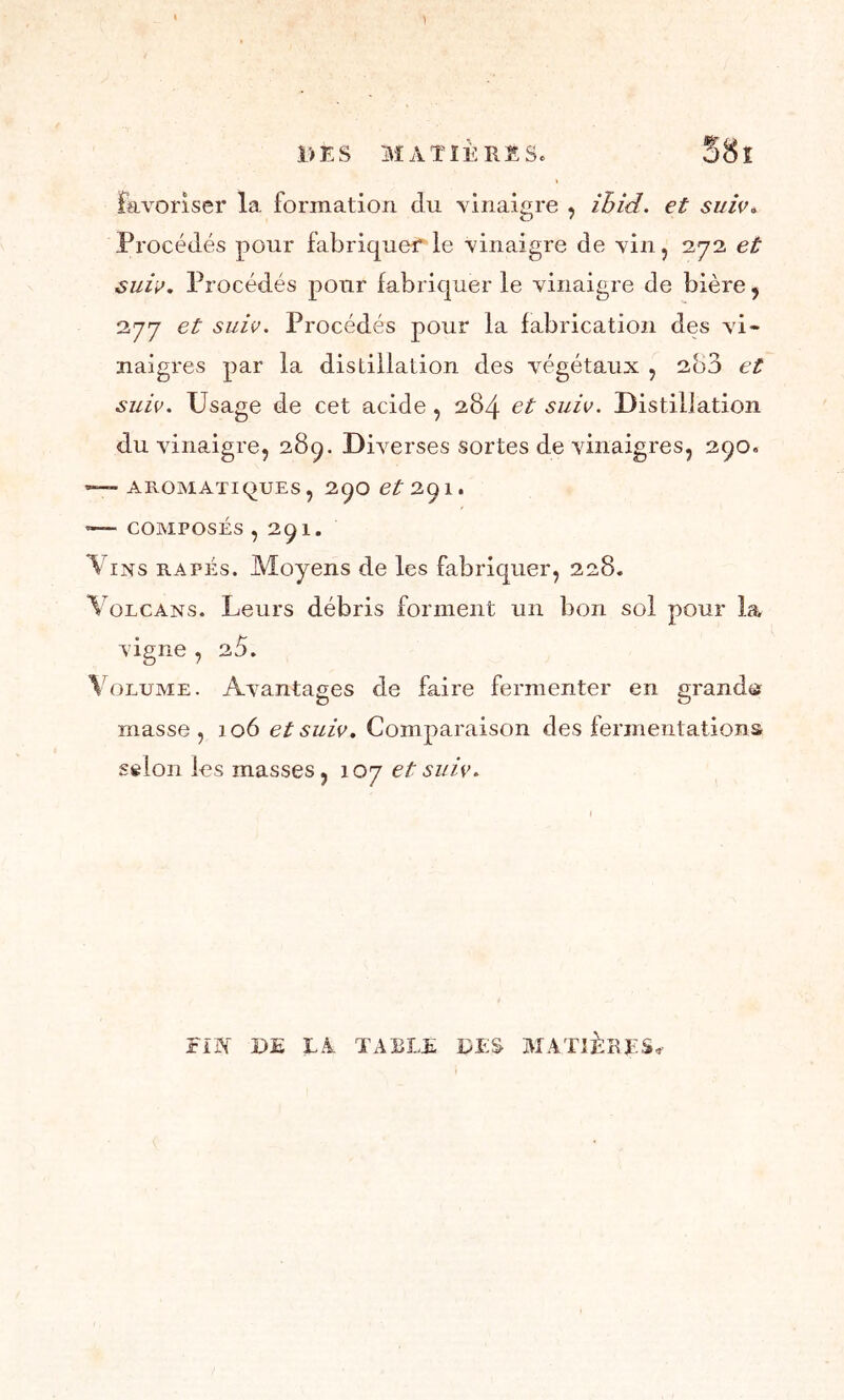 DES MATIERES. S8î favoriser la formation clu vinaigre , ihid. et suie. Procédés pour fabriquer le vinaigre de vin, 272 et suie. Procédés pour fabriquer le vinaigre de bière, 277 et suie. Procédés pour la fabrication des vi- naigres par la distillation des végétaux , 280 et suie. Usage de cet acide, 284 et suie. Distillation du vinaigre, 289. Diverses sortes de vinaigres, 290. —— AROMATIQUES , 29O et 29 1. '— COMPOSÉS ,291. Vins râpés. Moyens de les fabriquer, 228. Volcans. Leurs débris forment un bon sol pour la vigne , 25. Volume. Avantages de faire fermenter en grande masse , 106 et suie. Comparaison des fermentations scion les masses, 107 et suie. ÎTBT DE LA TABLE DES MATIÈRES,-