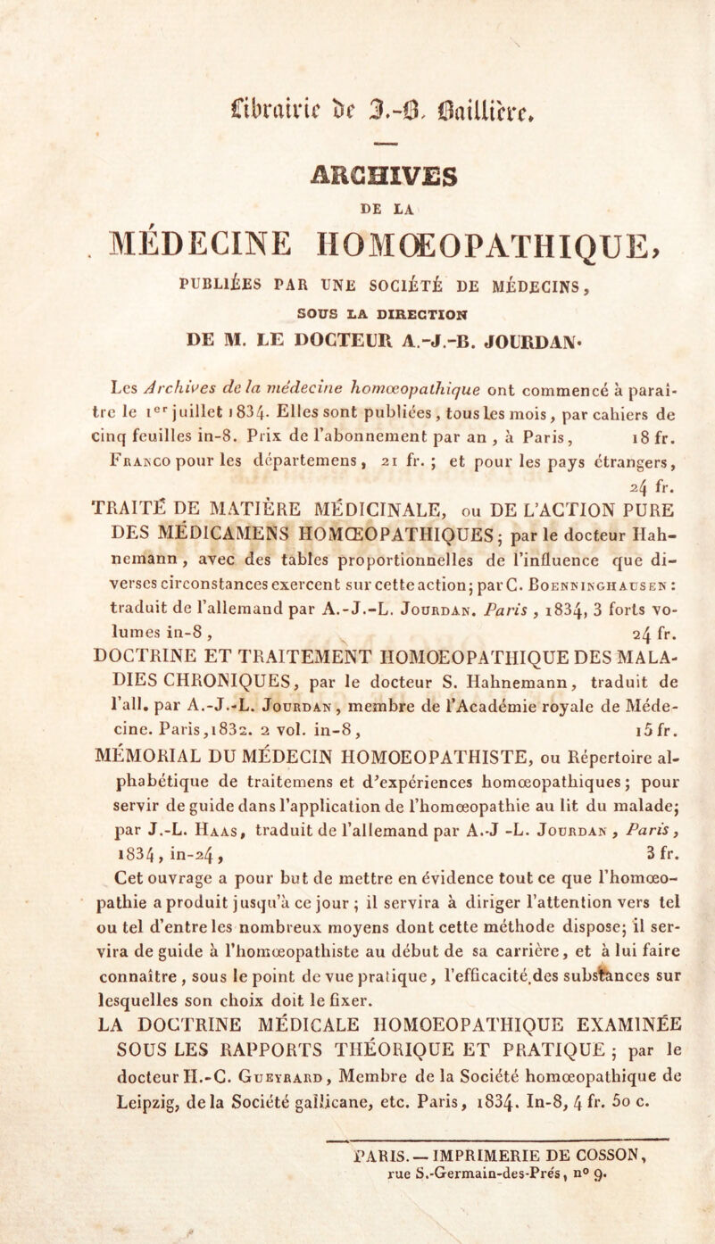 Cibvaivic ï>f 3.-Q. 0aiUih-f. ARCHIVES DE IA MÉDECINE IIOMŒOPATHIQUE, PUBLIÉES PAR UNE SOCIÉTÉ DE MÉDECINS, SOUS LA DIRECTION DE M. LE DOCTEUR A.-J.-B. JOURDAN* Les Archives delà médecine homœopathique ont commencé à paraî- tre le !«'• juillet 1834. Elles sont publiées, tous les mois, par cahiers de cinq feuilles in-8. Prix de l’abonnement par an , à Paris, 18 fr. Franco pour les départemens, 21 fr. ; et pour les pays etrangers, 24 fr. TRAITÉ DE MATIÈRE MÉDICINALE, ou DE L’ACTION PURE DES MÉDICAMENS HOMŒOPATHIQUES5 parle docteur Hah- nemann , avec des tables proportionnelles de l’influence que di- verses circonstances exercent sur cetteaction; par C. Roenkikghausen : traduit de l’allemand par A.-J.-L. Jourdan. Paris , i834, 3 forts vo- lumes in-8 , 24 fr. DOCTRINE ET TRAITEMENT HOMOEOPATHIQUE DES MALA- DIES CHRONIQUES, par le docteur S. Hahnemann, traduit de l’ail, par A.-J.-L. Jourdan, membre de l’Académie royale de Méde- cine. Paris,i832. 2 vol. in-8, i5fr. MÉMORIAL DU MÉDECIN HOMOEOPATHISTE, ou Répertoire al- phabétique de traitemens et d'expériences homœopathiques ; pour servir de guide dans l’application de l’homœopathie au lit du malade; par J.-L. Haas, traduit de l’allemand par A.-J -L. Jourdan , Paris, i834 , in-24 , 3 fr. Cet ouvrage a pour but de mettre en évidence tout ce que l’homœo- pathie a produit jusqu’à ce jour ; il servira à diriger l’attention vers tel ou tel d’entre les nombreux moyens dont cette méthode dispose; il ser- vira de guide à l’homoeopathiste au début de sa carrière, et à lui faire connaître , sous le point de vue pratique, l’efficacité.des subsfences sur lesquelles son choix doit le fixer. LA DOCTRINE MÉDICALE HOMOEOPATHIQUE EXAMINÉE SOUS LES RAPPORTS THÉORIQUE ET PRATIQUE ; par le docteur H.-C. Gueyrard, Membre de la Société homœopathique de Leipzig, delà Société gallicane, etc. Paris, 1834. In-8, 4 fr. 5o c. PARIS. — IMPRIMERIE DE COSSON, rue S.-Germaln-des-Prés, n® 9.