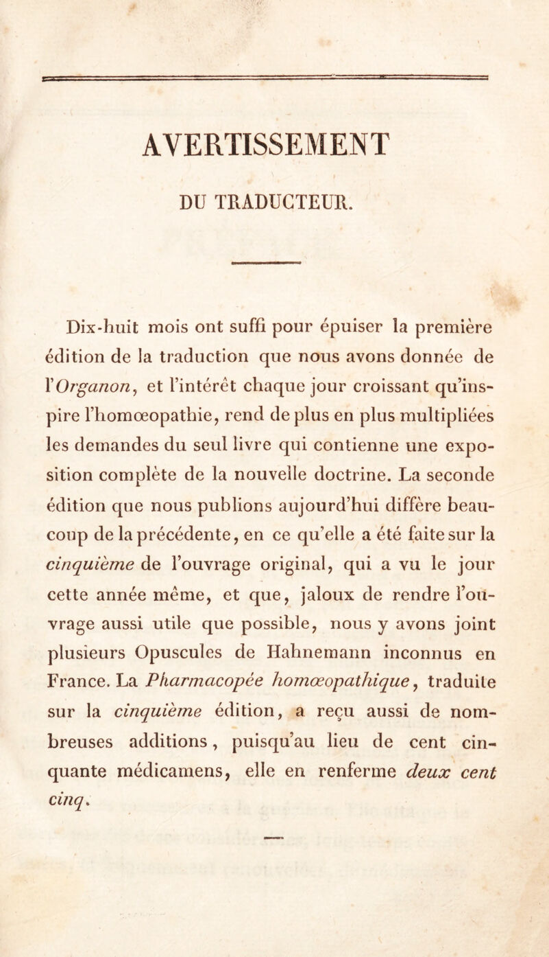AVERTISSEMENT » DU TRADUCTEUR. Dix-huit mois ont suffi pour épuiser la première édition de la traduction que nous avons donnée de XOrganon^ et l’intérêt chaque jour croissant qu’ins- pire l’homœopathie, rend de plus en plus multipliées les demandes du seul livre qui contienne une expo- sition complète de la nouvelle doctrine. La seconde édition que nous publions aujourd’hui diffère beau- coup de la précédente, en ce qu’elle a été faite sur la cinquième de l’ouvrage original, qui a vu le jour cette année même, et que, jaloux de rendre l’ou- vrage aussi utile que possible, nous y avons joint plusieurs Opuscules de Hahnemann inconnus en France. La Pharmacopée homœopathique ^ traduite sur la cinquième édition, a reçu aussi de nom- breuses additions, puisqu’au lieu de cent cin- quante médicamens, elle en renferme deux cent