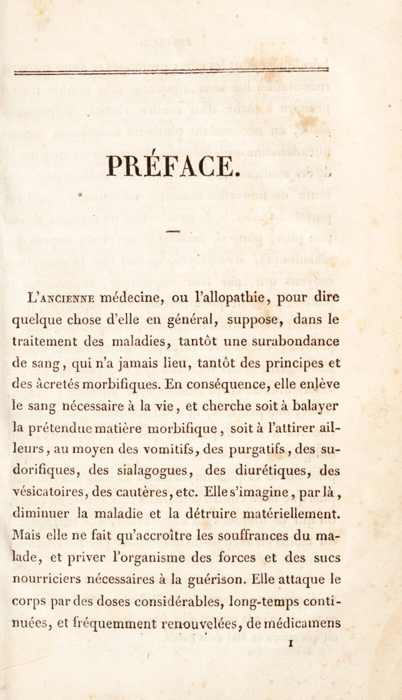 PRÉFACE. L^ancienne médecine, ou l’allopathie, pour dire quelque chose d’elle en général, suppose, dans le traitement des maladies, tantôt une surabondance de sang, qui n’a jamais lieu, tantôt des principes et des âcretés morbifiques. En conséquence, elle enlève le sang nécessaire à la vie, et cherche soit à balayer la prétendue matière morbifique, soit à l’attirer ail- leurs , au moyen des vomitifs, des purgatifs, des su- dorifiques, des sialagogues, des diurétiques, des vésicatoires, des cautères, etc. Elle s’imagine, par là, diminuer la maladie et la détruire matériellement. Mais elle ne fait qu’accroître les souffrances du ma- lade, et priver l’organisme des forces et des sucs nourriciers nécessaires à la guérison. Elle attaque le corps par des doses considérables, long-temps conti- nuées, et fréquemment renouvelées, demédicamens