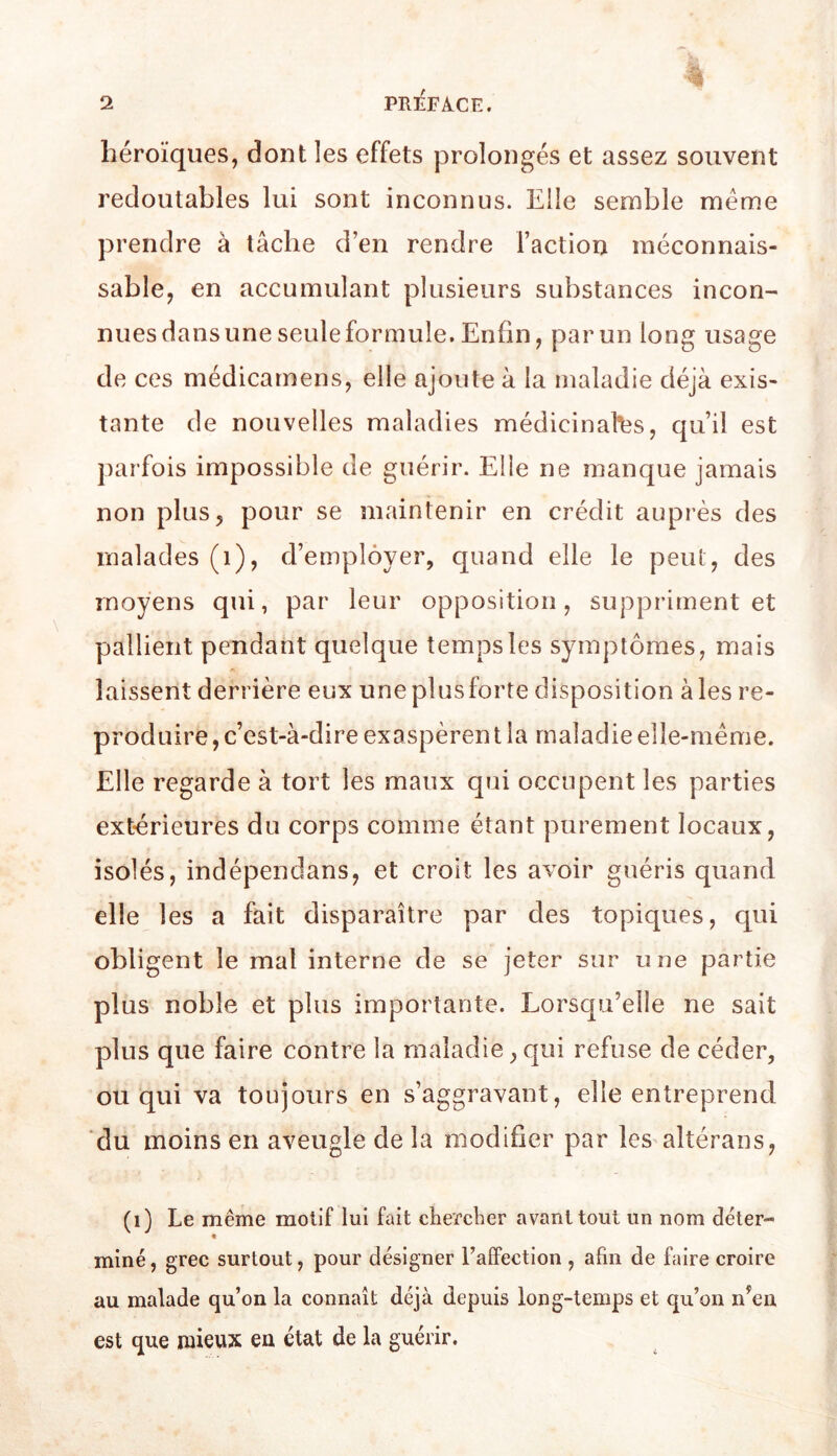 héroïques, dont les effets prolongés et assez souvent redoutables lui sont inconnus. Elle semble meme prendre à tâche d’en rendre l’action méconnais- sable, en accumulant plusieurs substances incon- nues dans une seule formule. Enfin, par un long usage de ces médicamens, elle ajoute à la maladie déjà exis- tante de nouvelles maladies médicinales, qu’il est parfois impossible de guérir. Elle ne manque jamais non plus, pour se maintenir en crédit auprès des malades (i), d’employer, quand elle le peut, des moyens qui, par leur opposition, suppriment et pallient pendant quelque temps les symptômes, mais laissent derrière eux uneplusforte disposition aies re- produire, c’est-à-dire exaspèrent la maladie elle-même. Elle regarde à tort les maux qui occupent les parties extérieures du corps comme étant purement locaux, isolés, indépendans, et croit les avoir guéris quand elle les a fait disparaître par des topiques, qui obligent le mal interne de se jeter sur une partie plus noble et plus importante. Lorsqu’elle ne sait plus que faire contre la maladie, qui refuse de céder, ou qui va toujours en s’aggravant, elle entreprend du moins en aveugle de la modifier par les altérans, (i) Le même motif lui fait ciierctier avant tout un nom déter- « miné, grec surtout, pour désigner l’alfection , afin de faire croire au malade qu’on la connaît déjà depuis long-temps et qu’on n^en est que mieux eu état de la guérir.